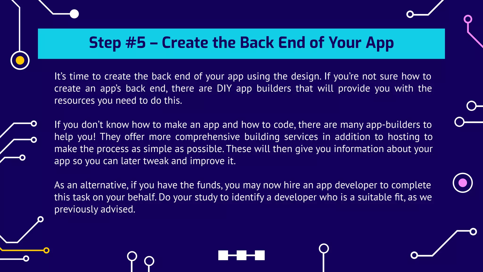 Step #5 – Create the Back End of Your App
It’s time to create the back end of your app using the design. If you’re not sure how to
create an app’s back end, there are DIY app builders that will provide you with the
resources you need to do this.
If you don’t know how to make an app and how to code, there are many app-builders to
help you! They offer more comprehensive building services in addition to hosting to
make the process as simple as possible. These will then give you information about your
app so you can later tweak and improve it.
As an alternative, if you have the funds, you may now hire an app developer to complete
this task on your behalf. Do your study to identify a developer who is a suitable ﬁt, as we
previously advised.
 
