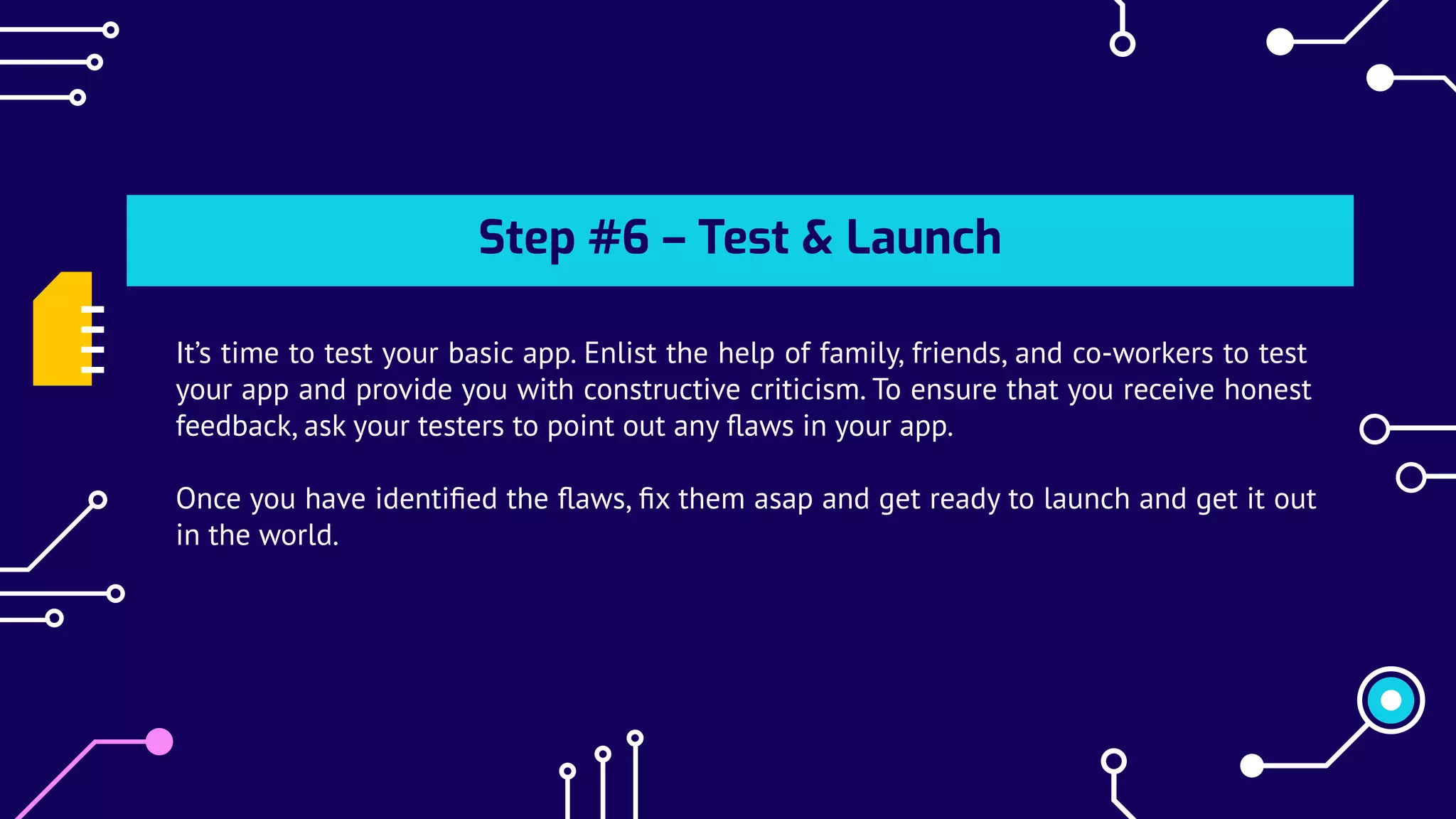 Step #6 – Test & Launch
It’s time to test your basic app. Enlist the help of family, friends, and co-workers to test
your app and provide you with constructive criticism. To ensure that you receive honest
feedback, ask your testers to point out any ﬂaws in your app.
Once you have identiﬁed the ﬂaws, ﬁx them asap and get ready to launch and get it out
in the world.
 