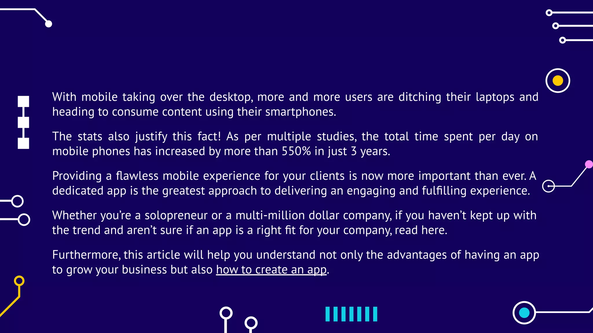 With mobile taking over the desktop, more and more users are ditching their laptops and
heading to consume content using their smartphones.
The stats also justify this fact! As per multiple studies, the total time spent per day on
mobile phones has increased by more than 550% in just 3 years.
Providing a ﬂawless mobile experience for your clients is now more important than ever. A
dedicated app is the greatest approach to delivering an engaging and fulﬁlling experience.
Whether you’re a solopreneur or a multi-million dollar company, if you haven’t kept up with
the trend and aren’t sure if an app is a right ﬁt for your company, read here.
Furthermore, this article will help you understand not only the advantages of having an app
to grow your business but also how to create an app.
 