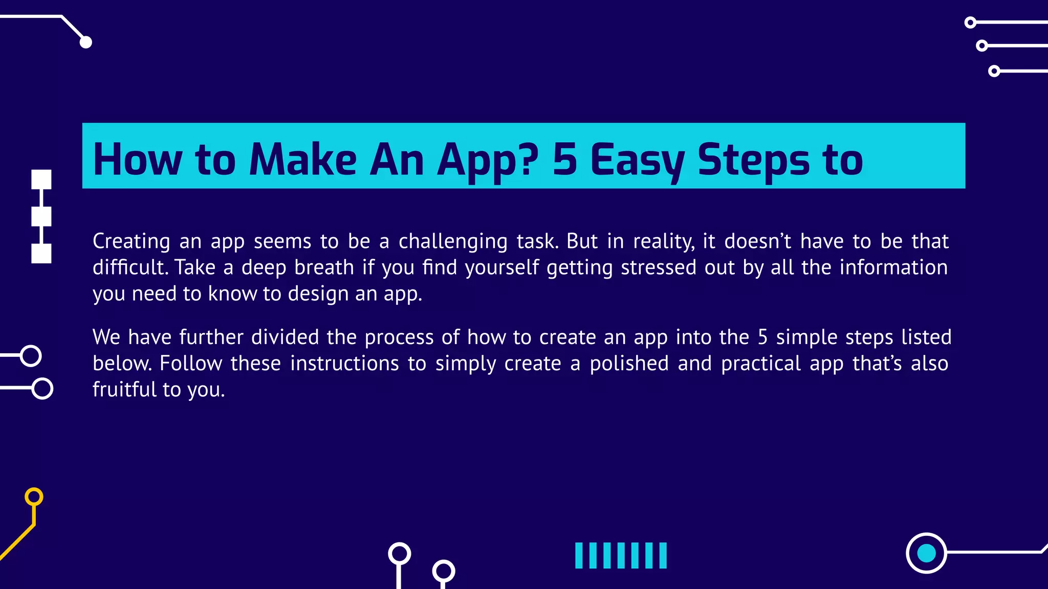 How to Make An App? 5 Easy Steps to
Creating Your Own App
Creating an app seems to be a challenging task. But in reality, it doesn’t have to be that
difﬁcult. Take a deep breath if you ﬁnd yourself getting stressed out by all the information
you need to know to design an app.
We have further divided the process of how to create an app into the 5 simple steps listed
below. Follow these instructions to simply create a polished and practical app that’s also
fruitful to you.
 