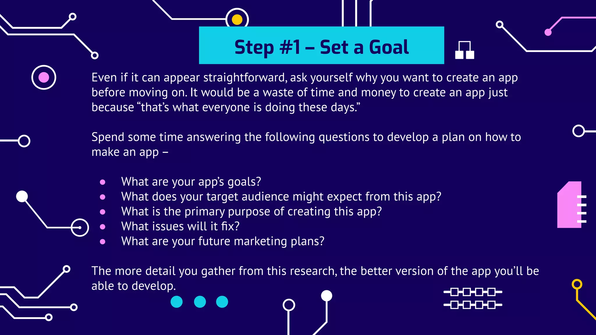 Even if it can appear straightforward, ask yourself why you want to create an app
before moving on. It would be a waste of time and money to create an app just
because “that’s what everyone is doing these days.”
Spend some time answering the following questions to develop a plan on how to
make an app –
● What are your app’s goals?
● What does your target audience might expect from this app?
● What is the primary purpose of creating this app?
● What issues will it ﬁx?
● What are your future marketing plans?
The more detail you gather from this research, the better version of the app you’ll be
able to develop.
Step #1 – Set a Goal
 