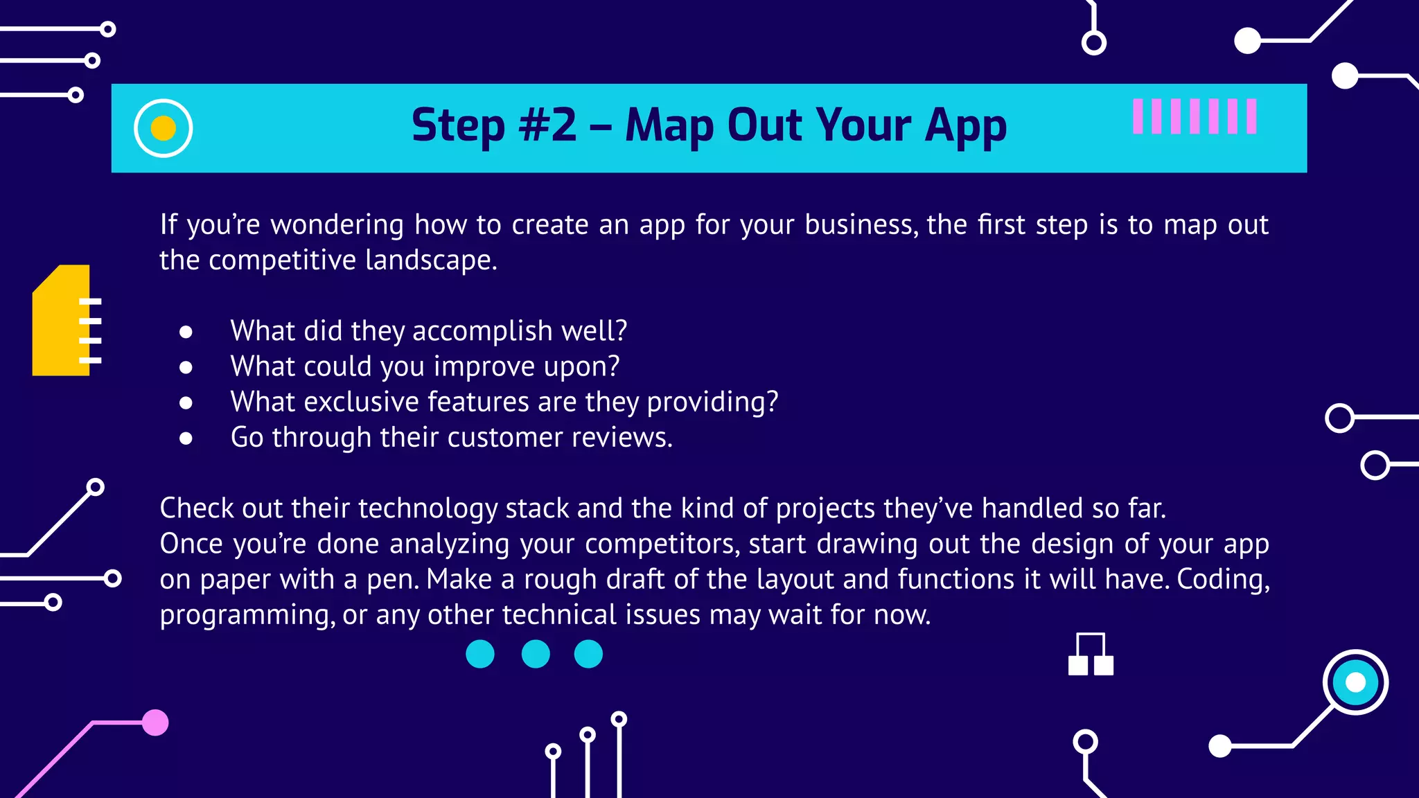 Step #2 – Map Out Your App
If you’re wondering how to create an app for your business, the ﬁrst step is to map out
the competitive landscape.
● What did they accomplish well?
● What could you improve upon?
● What exclusive features are they providing?
● Go through their customer reviews.
Check out their technology stack and the kind of projects they’ve handled so far.
Once you’re done analyzing your competitors, start drawing out the design of your app
on paper with a pen. Make a rough draft of the layout and functions it will have. Coding,
programming, or any other technical issues may wait for now.
 