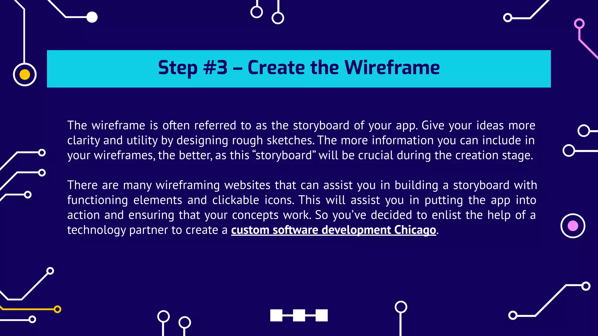 Step #3 – Create the Wireframe
The wireframe is often referred to as the storyboard of your app. Give your ideas more
clarity and utility by designing rough sketches. The more information you can include in
your wireframes, the better, as this “storyboard” will be crucial during the creation stage.
There are many wireframing websites that can assist you in building a storyboard with
functioning elements and clickable icons. This will assist you in putting the app into
action and ensuring that your concepts work. So you’ve decided to enlist the help of a
technology partner to create a custom software development Chicago.
 