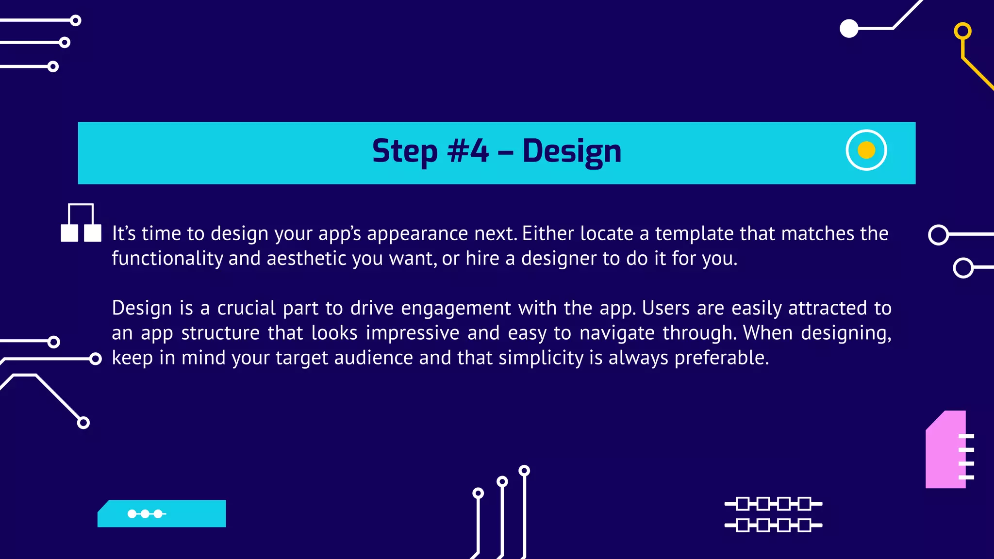 Step #4 – Design
It’s time to design your app’s appearance next. Either locate a template that matches the
functionality and aesthetic you want, or hire a designer to do it for you.
Design is a crucial part to drive engagement with the app. Users are easily attracted to
an app structure that looks impressive and easy to navigate through. When designing,
keep in mind your target audience and that simplicity is always preferable.
 