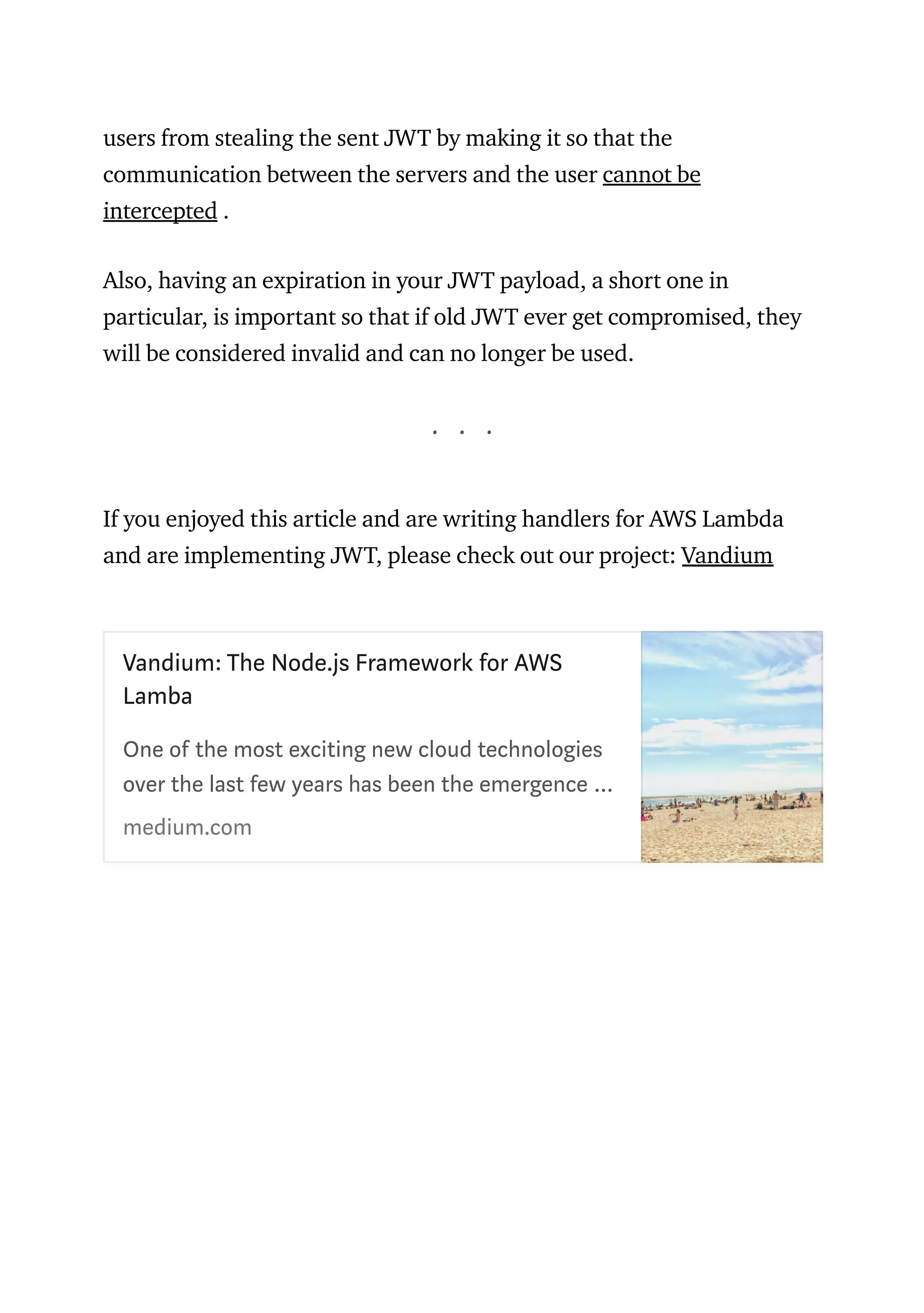 users from stealing the sent JWT by making it so that the
communication between the servers and the user cannot be
intercepted .
Also, having an expiration in your JWT payload, a short one in
particular, is important so that if old JWT ever get compromised, they
will be considered invalid and can no longer be used.
. . .
If you enjoyed this article and are writing handlers for AWS Lambda
and are implementing JWT, please check out our project: Vandium
Vandium: The Node.js Framework for AWS
Lamba
 
One of the most exciting new cloud technologies
over the last few years has been the emergence …
medium.com
 