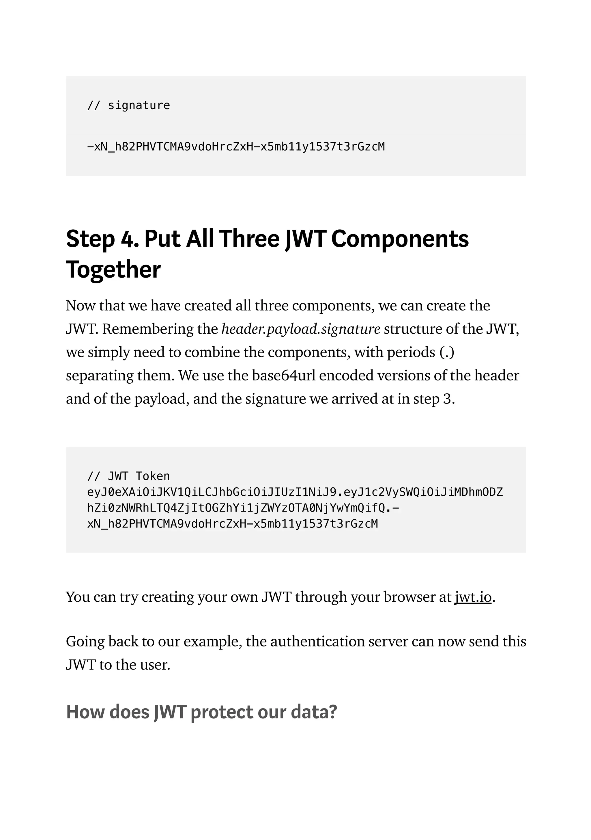 // signature
-xN_h82PHVTCMA9vdoHrcZxH-x5mb11y1537t3rGzcM
Step 4. Put All Three JWT Components
Together
Now that we have created all three components, we can create the
JWT. Remembering the header.payload.signature structure of the JWT,
we simply need to combine the components, with periods (.)
separating them. We use the base64url encoded versions of the header
and of the payload, and the signature we arrived at in step 3.
// JWT Token
eyJ0eXAiOiJKV1QiLCJhbGciOiJIUzI1NiJ9.eyJ1c2VySWQiOiJiMDhmODZ
hZi0zNWRhLTQ4ZjItOGZhYi1jZWYzOTA0NjYwYmQifQ.-
xN_h82PHVTCMA9vdoHrcZxH-x5mb11y1537t3rGzcM
You can try creating your own JWT through your browser at jwt.io.
Going back to our example, the authentication server can now send this
JWT to the user.
How does JWT protect our data?
 