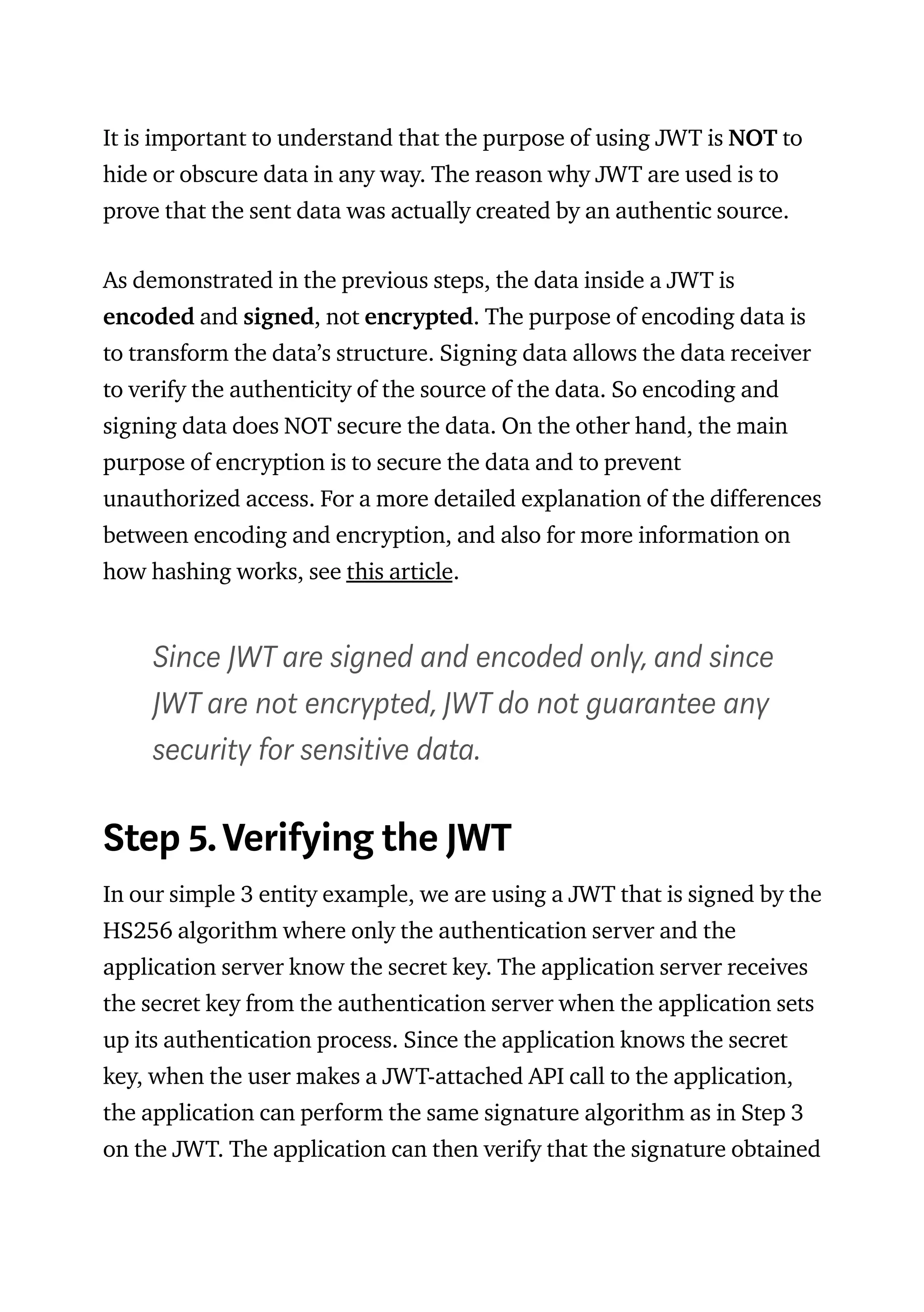 It is important to understand that the purpose of using JWT is NOT to
hide or obscure data in any way. The reason why JWT are used is to
prove that the sent data was actually created by an authentic source.
As demonstrated in the previous steps, the data inside a JWT is
encoded and signed, not encrypted. The purpose of encoding data is
to transform the data’s structure. Signing data allows the data receiver
to verify the authenticity of the source of the data. So encoding and
signing data does NOT secure the data. On the other hand, the main
purpose of encryption is to secure the data and to prevent
unauthorized access. For a more detailed explanation of the differences
between encoding and encryption, and also for more information on
how hashing works, see this article.
Since JWT are signed and encoded only, and since
JWT are not encrypted, JWT do not guarantee any
security for sensitive data.
Step 5. Verifying the JWT
In our simple 3 entity example, we are using a JWT that is signed by the
HS256 algorithm where only the authentication server and the
application server know the secret key. The application server receives
the secret key from the authentication server when the application sets
up its authentication process. Since the application knows the secret
key, when the user makes a JWT-attached API call to the application,
the application can perform the same signature algorithm as in Step 3
on the JWT. The application can then verify that the signature obtained
 