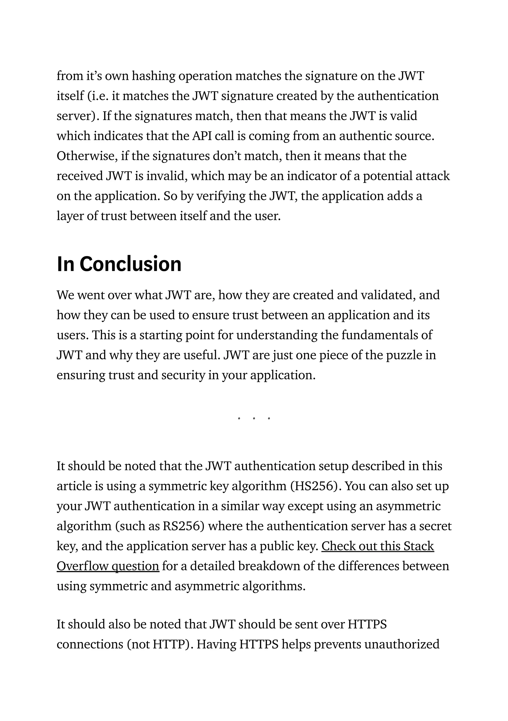from it’s own hashing operation matches the signature on the JWT
itself (i.e. it matches the JWT signature created by the authentication
server). If the signatures match, then that means the JWT is valid
which indicates that the API call is coming from an authentic source.
Otherwise, if the signatures don’t match, then it means that the
received JWT is invalid, which may be an indicator of a potential attack
on the application. So by verifying the JWT, the application adds a
layer of trust between itself and the user.
In Conclusion
We went over what JWT are, how they are created and validated, and
how they can be used to ensure trust between an application and its
users. This is a starting point for understanding the fundamentals of
JWT and why they are useful. JWT are just one piece of the puzzle in
ensuring trust and security in your application.
. . .
It should be noted that the JWT authentication setup described in this
article is using a symmetric key algorithm (HS256). You can also set up
your JWT authentication in a similar way except using an asymmetric
algorithm (such as RS256) where the authentication server has a secret
key, and the application server has a public key. Check out this Stack
Overflow question for a detailed breakdown of the differences between
using symmetric and asymmetric algorithms.
It should also be noted that JWT should be sent over HTTPS
connections (not HTTP). Having HTTPS helps prevents unauthorized
 