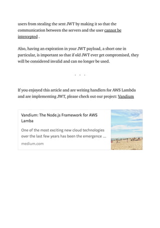 users from stealing the sent JWT by making it so that the
communication between the servers and the user cannot be
intercepted .
Also, having an expiration in your JWT payload, a short one in
particular, is important so that if old JWT ever get compromised, they
will be considered invalid and can no longer be used.
. . .
If you enjoyed this article and are writing handlers for AWS Lambda
and are implementing JWT, please check out our project: Vandium
Vandium: The Node.js Framework for AWS
Lamba
 
One of the most exciting new cloud technologies
over the last few years has been the emergence …
medium.com
 