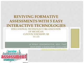 REVIVING FORMATIVE
ASSESSMENTS WITH 5 EASY
INTERACTIVE TECHNOLOGIES
EDUCATIONAL TECHNOLOGY ORGANIZATION
OF MICHIGAN
CLINTON TOWNSHIP, MI
11.1.13

A’KENA LONGBENTON, EDS, PMC
MACOMB COMMUNITY COLLEGE
LONGA@MACOMB.EDU

 