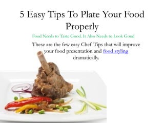 5 Easy Tips To Plate Your Food
           Properly
   Food Needs to Taste Good. It Also Needs to Look Good
   These are the few easy Chef Tips that will improve
        your food presentation and food styling
                      dramatically.
 