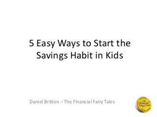 5 Easy Ways to Start the 
Savings Habit in Kids 
Daniel Britton – The Financial Fairy Tales 
 