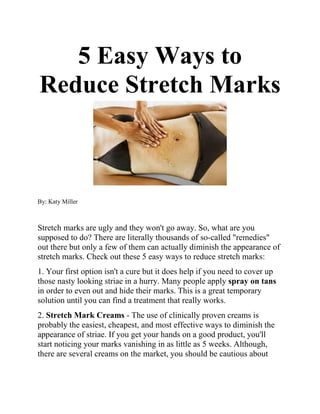 5 Easy Ways to
Reduce Stretch Marks



By: Katy Miller



Stretch marks are ugly and they won't go away. So, what are you
supposed to do? There are literally thousands of so-called "remedies"
out there but only a few of them can actually diminish the appearance of
stretch marks. Check out these 5 easy ways to reduce stretch marks:
1. Your first option isn't a cure but it does help if you need to cover up
those nasty looking striae in a hurry. Many people apply spray on tans
in order to even out and hide their marks. This is a great temporary
solution until you can find a treatment that really works.
2. Stretch Mark Creams - The use of clinically proven creams is
probably the easiest, cheapest, and most effective ways to diminish the
appearance of striae. If you get your hands on a good product, you'll
start noticing your marks vanishing in as little as 5 weeks. Although,
there are several creams on the market, you should be cautious about
 