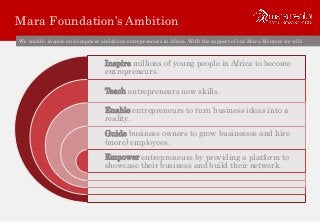 Mara Foundation’s Ambition
We enable, inspire and empower ambitious entrepreneurs in Africa. With the support of our Mara Mentors we will:
Inspire millions of young people in Africa to become
entrepreneurs.
Teach entrepreneurs new skills.
Enable entrepreneurs to turn business ideas into a
reality.
Guide business owners to grow businesses and hire
(more) employees.
Empower entrepreneurs by providing a platform to
showcase their business and build their network.
 
