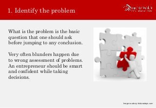 1. Identify the problem
What is the problem is the basic
question that one should ask
before jumping to any conclusion.
Very often blunders happen due
to wrong assessment of problems.
An entrepreneur should be smart
and confident while taking
decisions.
Image courtesy: biotuesdays.com
 