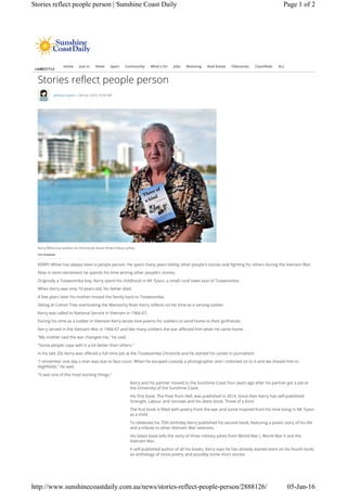 LIFESTYLE
Stories reflect people person
Jamaica Lipson | 4th Jan 2016 10:58 AM
Home Just In News Sport Community What's On Jobs Motoring Real Estate Obituaries Classifieds ALL
MENU
KERRY White has always been a people person. He spent many years telling other people's stories and fighting for others during the Vietnam War.
Now in semi-retirement he spends his time writing other people's stories.
Originally a Toowoomba boy, Kerry spent his childhood in Mt Tyson, a small rural town east of Toowoomba
When Kerry was only 10-years-old, his father died.
A few years later his mother moved the family back to Toowoomba.
Sitting at Cotton Tree overlooking the Maroochy River Kerry reflects on his time as a serving soldier.
Kerry was called to National Service in Vietnam in 1966-67.
During his time as a soldier in Vietnam Kerry wrote love poems for soldiers to send home to their girlfriends.
Kerry served in the Vietnam War in 1966-67 and like many soldiers the war affected him when he came home.
"My mother said the war changed me," he said.
"Some people cope with it a lot better than others."
In his late 20s Kerry was offered a full-time job at the Toowoomba Chronicle and he started his career in journalism.
"I remember one day a man was due to face court. When he escaped custody a photographer and I cottoned on to it and we chased him to
Highfields," he said.
"It was one of the most exciting things."
Kerry and his partner moved to the Sunshine Coast four years ago after his partner got a job at
the University of the Sunshine Coast.
His first book, The Poet from Hell, was published in 2014. Since then Kerry has self-published
Strength, Labour and Sorrows and his latest book, Three of a Kind.
The first book is filled with poetry from the war and some inspired from his time living in Mt Tyson
as a child.
To celebrate his 70th birthday Kerry published his second book, featuring a poetic story of his life
and a tribute to other Vietnam War veterans.
His latest book tells the story of three military pilots from World War I, World War II and the
Vietnam War.
A self-published author of all his books, Kerry says he has already started work on his fourth book,
an anthology of more poetry and possibly some short stories.
Kerry White has written his third book about three military pilots.
Che Chapman
Page 1 of 2Stories reflect people person | Sunshine Coast Daily
05-Jan-16http://www.sunshinecoastdaily.com.au/news/stories-reflect-people-person/2888126/
 