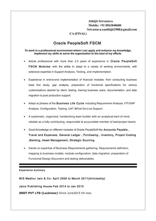 Abhijit Srivastava
Mobile: +91 8563848680
Srivastava.caabhijit2988@gmail.com
CA (FINAL)
Oracle PeopleSoft FSCM
To work in a professional environment where I can apply and enhance my knowledge,
implement my skills to serve the organization to the best of my efforts.
• Astute professional with more than 2.5 years of experience in Oracle PeopleSoft
FSCM Modules with the ability to adapt to a variety of working environments, with
extensive expertise in Support Analysis, Testing, and implementation.
• Experience in end-to-end implementation of financial modules: from conducting business
base line study, gap analysis, preparation of functional specifications for various
customizations desired by client, testing, training business users, documentation, and data
migration to post production support.
• Adept at phases of the Business Life Cycle including Requirement Analysis, FIT/GAP
Analysis, Configuration, Testing, UAT &Post Go-Live Support .
• A systematic, organized, hardworking team builder with an analytical bent of mind;
reliable as a fully contributing, responsible & accountable member of task/project teams.
• Good Knowledge on different modules of Oracle PeopleSoft like Accounts Payable ,
Travel and Expenses, General Ledger , Purchasing , Inventory, Project Costing
,Banking, Asset Management, Strategic Sourcing.
• Hands on expertise of Business Requirements gathering, Requirements definition,
mapping to business models, module configuration, data migration, preparation of
Functional Design Document and testing deliverables.
Experience Summary
M/S Madhur Jain & Co- April 2008 to March 2011(Articleship)
Jaico Publishing House-Feb 2014 to Jan 2015
SRDT PVT LTD (Lucknow)-Since June2015 till now.
 