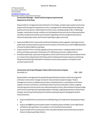 Daniel W. Mikalaski
477 Nantucket Glen
Escondido,California 7
760-522-0454
dwm08090531@gmail.com
http://www.linkedin.com/in/danielmikalaski
ConstructionManager – Naval FacilitiesEngineeringCommand
Department of the Navy 2009-2013
Responsible formanagementandcoordinationof multiple,complexmajorcapital construction
projectswiththe goal of completionontime,onbudgetwhile maintainingoptimal safetyand
qualitycontrol processes.Administeredcontractissuesincludingchange orders,fielddesign
changes,coordinationandde-conflictionof scheduledactivitieswithactive militaryoperations
and daily,weeklyandmonthlycommunicationregardingcontractmanagementprocesses.
Communicate projectstatusandfinancial reportingtouppercommand.
• Supervised$40millioninbase wide electrical distributionsystemupgrade,natural gasservice,
waste watertreatmentplantexpansionandrenovationof aircraftrescue and firefightingfacility
at Camp PendletonMarine CorpsBase
• Supervised$12millionin facilityupgrade andnew construction,includingaviationfuelfarm
facilityatUS Navy operatedmilitarybase CJTF-HOA CampLemonnier,Djibouti Africa
• ProvidedLeadership,supervisionandguidance asthe authorizedcontractrepresentative forthe
U.S. Government,Departmentof the Navywhile workingwithprivatecompaniesperforming
designbuildanddesignbidbuildfirmfixedprice constructionprojectsincompliance with
contract requirements
Constructionand ProjectManager-Erikson Hall ConstructionCompany
Escondido,Ca 2005 -2009
Responsible formanagementof awardeddesignbidbuildcontractsinbothrole asgeneral
contractor constructionmanagerand ownerrepresentative projectmanager.Project
managementactionsincludedpreconstruction submittalprocess,coordinationof architect,
engineerandsub-contractors,coordinationof permitprocessandpublicutilities,ongoing
monitoringandcorrective actionoversafetyandqualitycontrol,administrationof projectstatus
and financial reportingchairingweeklyprogressmeetings,negotiatingandprocessingcontract
changes,processingmonthlypaymentrequestsandpreparingandmanagingthe project
closeoutprocess.
 Supervised$10millionconstructionof a40 dwellingunitresidentialrental property,Heber
Ca
 Supervised$800 thousandmodernizationrenovationprojectof HeberJuniorHighSchool
and WarnerSpringsSchool,Ca complex ona10 weekfasttrackschedule
 Supervised$5millionconstructionof the new administrative andmaintenance facilityfor
Hemet,Ca Municipal WaterDistrict
 