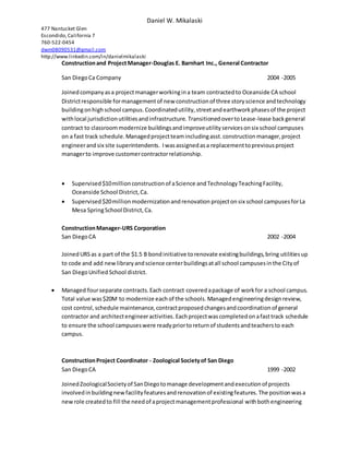 Daniel W. Mikalaski
477 Nantucket Glen
Escondido,California 7
760-522-0454
dwm08090531@gmail.com
http://www.linkedin.com/in/danielmikalaski
Constructionand ProjectManager-Douglas E. Barnhart Inc., General Contractor
San DiegoCa Company 2004 -2005
Joinedcompanyasa projectmanagerworkingina team contractedto Oceanside CA school
Districtresponsible formanagementof new constructionof three storyscience andtechnology
buildingonhighschool campus.Coordinatedutility,streetandearthworkphasesof the project
withlocal jurisdictionutilitiesandinfrastructure. Transitioned overtoLease-lease backgeneral
contract to classroommodernize buildingsandimproveutilityservicesonsix school campuses
on a fast track schedule.Managedprojectteamincludingasst.constructionmanager,project
engineerandsix site superintendents. Iwasassignedasa replacementtopreviousproject
managerto improve customercontractorrelationship.
 Supervised$10millionconstructionof aScience andTechnologyTeachingFacility,
Oceanside School District,Ca.
 Supervised$20millionmodernizationandrenovation projecton six school campusesforLa
Mesa SpringSchool District,Ca.
ConstructionManager-URS Corporation
San Diego CA 2002 -2004
JoinedURSas a part of the $1.5 B bondinitiative torenovate existingbuildings,bring utilitiesup
to code and add newlibraryandscience centerbuildingsatall school campusesinthe Cityof
San DiegoUnifiedSchool district.
 Managed fourseparate contracts.Each contract coveredapackage of workfor a school campus.
Total value was$20M to modernize each of the schools.Managedengineeringdesignreview,
cost control,schedule maintenance,contractproposedchangesandcoordinationof general
contractor and architectengineeractivities. Eachprojectwascompletedonafasttrack schedule
to ensure the school campuseswere readypriortoreturnof studentsandteachersto each
campus.
ConstructionProject Coordinator - Zoological Societyof San Diego
San DiegoCA 1999 -2002
JoinedZoologicalSocietyof SanDiegotomanage developmentandexecutionof projects
involvedinbuildingnewfacilityfeaturesandrenovationof existingfeatures.The positionwasa
newrole createdto fill the needof aprojectmanagementprofessional withbothengineering
 