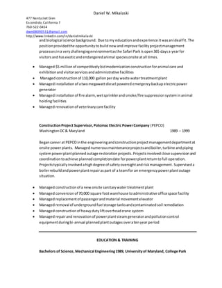 Daniel W. Mikalaski
477 Nantucket Glen
Escondido,California 7
760-522-0454
dwm08090531@gmail.com
http://www.linkedin.com/in/danielmikalaski
and biological science background. Due tomy educationandexperience itwasanideal fit. The
positionprovidedthe opportunitytobuildnew andimprove facilityprojectmanagement
processesina verychallengingenvironmentasthe Safari Parkis open365 daysa yearfor
visitorsandhasexoticandendangeredanimal speciesonsite atall times.
 Managed $5 millionof competitivelybidmodernizationconstructionforanimal care and
exhibitionandvisitorservicesandadministrative facilities
 Managed constructionof 110,000 gallonperday waste watertreatmentplant
 Managed installationof atwomegawattdiesel powered emergencybackupelectricpower
generator
 Managed installationof fire alarm, wetsprinklerandsmoke/fire suppressionsysteminanimal
holdingfacilities
 Managed renovationof veterinary care facility
ConstructionProject Supervisor,Potomac Electric PowerCompany (PEPCO)
WashingtonDC& Maryland 1989 – 1999
Begancareer at PEPCOinthe engineeringandconstructionprojectmanagementdepartmentat
onsite powerplants. Managednumerousmaintenanceprojectsandboiler,turbine andpiping
systempowerplantplannedoutage restorationprojects.Projectsinvolvedclose supervisionand
coordinationtoachieve plannedcompletiondate forpowerplantreturntofull operation.
Projectstypicallyinvolvedahighdegree of safetyoversightandriskmanagement. Superviseda
boilerrebuildandpowerplantrepairaspart of a teamfor an emergencypowerplantoutage
situation.
 Managed constructionof a new onsite sanitarywatertreatmentplant
 Managed conversionof 70,000 square footwarehouse toadministrative officespace facility
 Managed replacementof passengerandmaterial movementelevator
 Managed removal of undergroundfuelstorage tanksandcontaminatedsoil remediation
 Managed constructionof heavydutyliftoverheadcrane system
 Managed repairandrenovationof powerplantsteamgeneratorandpollutioncontrol
equipmentduringbi-annual plannedplantoutages overatenyear period
EDUCATION & TRAINING
Bachelors of Science,Mechanical Engineering1989, Universityof Maryland, College Park
 