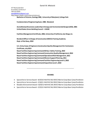Daniel W. Mikalaski
477 Nantucket Glen
Escondido,California 7
760-522-0454
dwm08090531@gmail.com
http://www.linkedin.com/in/danielmikalaski
Bachelors of Science,Zoology1982, UniversityofMaryland, College Park
Fundamentalsof EngineeringExam,1989, Maryland
Accreditedprofessional,LeadershipinEnergyand Environmental Design(LEED), 2001
UnitedStates GreenBuildingCouncil – USGBC
FacilitiesManagementCertificate,2002, Universityof California,San Diego,Ca
ResidentOfficerinCharge of Construction(ROICC) Training Academy
Dept. of the Navy, 2010
U.S. Army Corps of EngineersConstructionQuality Managementfor Contractors
Certificate,July2013
Naval FacilitiesEngineeringCommand40 Hour Safety Training,2010
Naval FacilitiesEngineeringCommandConstructionQualityManagement,2010
Naval FacilitiesEngineeringCommandOperational Risk Management,2011
Naval FacilitiesEngineeringCommandMissionSupportPlanning,2011
Naval FacilitiesEngineeringCommandFacilitiesEngineeringLevel II,2010
Naval FacilitiesEngineeringCommandAcquisitionLevel I,2010
________________________________________________________
AWARDS
 Special Actor Service Award – 8/19/10 NAVFACSW,ROICCMarine CorpsBase CampPendleton
 Special Actor Service Award – 5/18/11 NAVFACSW,ROICCMarine CorpsBase CampPendleton
 Notable AchievementAward –8/29/11 NAVFACSW,ROICCMarine CorpsBase Camp Pendleton
 Special Actor Service Award – 5/23/12 NAVFACSW,ROICCMarine CorpsBase CampPendleton
 