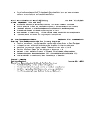 • Act as local market expert for IT Professionals, Negotiate hiring terms and issue employee
contracts, ensure customer and candidate satisfaction
Human Resources Executive Assistant (Contract) June 2014 – January 2015
O.Berk Company LLC, Union, New Jersey
• Assisted the HR Manager with strategic planning to implement new work guidelines
• Search, Schedule, Screen, and Interview Candidates for 3 Branches within the Company
• Developed templates to allow efficient electronic communications with Management
• Increased Recruitment procedures by reducing time by 150%
• Hired members of the Marketing, Customer Service, Sales, Warehouse, and IT Departments
• Expedited Clerical procedures reducing company costs by 100%
Sr. Client Services Representative September 2012 – September 2014
InterFace Talent Marketing Group LLC, East Brunswick, New Jersey
• Received promotion in 2 months (transition from Scheduling Coordinator to Client Services).
• Increased company productivity by implementing templates for retaining customers
• Maintained high customer retention rates & Exceeded company sales by 100%
• Received “Life Guard Award” for Top Salesman of September 2014
• Managed 20,000+ Marketing Accounts for 5 Branch Office (Located in Headquarters)
• Reduced Companies Negative reputation, BBB & Attorney General Complaints by 100%
• Hired all members of the Marketing Team from Manager to assistants
VOLUNTEER WORK:
Recruiter (Seasonal) Summer 2010 – 2015
Mom's Food Concessionaires LLC, South Plainfield, New Jersey
• Assisted with staffing services for their delivery teams
• Hired and trained members each summer to work their concert venues
• Maintained high outbound activity exceeding company expectations
• Hired Warehouse employees, Cashiers, Cooks, and Bartenders
 