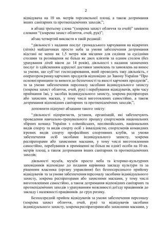 2
відвідувача на 10 кв. метрів торговельної площі, а також дотримання
інших санітарних та протиепідемічних заходів;”;
в абзаці третьому слова “(зокрема захист обличчя та очей)” замінити
словами “(зокрема захист обличчя, очей, рук)”;
абзац четвертий викласти в такій редакції:
“діяльності з надання послуг громадського харчування на відкритих
(літніх) майданчиках просто неба за умови забезпечення дотримання
відстані не менш як 1,5 метра між місцями для сидіння за сусідніми
столами та розміщення не більш як двох клієнтів за одним столом (без
урахування дітей віком до 14 років), діяльності з надання зазначених
послуг із здійсненням адресної доставки замовлень та замовлень на винос
за умови, що суб’єкт господарювання, який проводить таку діяльність, є
оператором ринкухарчових продуктів відповідно до Закону України “Про
основніпринципи та вимогидо безпечності та якості харчових продуктів”,
та за умови забезпечення персоналу засобами індивідуального захисту
(зокрема захист обличчя, очей, рук) і перебування відвідувачів, крім часу
приймання їжі, у засобах індивідуального захисту, зокрема респіраторах
або захисних масках, у тому числі виготовлених самостійно, а також
дотримання відповідних санітарних та протиепідемічних заходів;”;
доповнити підпункт абзацами такого змісту:
“діяльності підприємств, установ, організацій, які забезпечують
проведення навчально-тренувального процесу спортсменів національних
збірних команд України з олімпійських, неолімпійських, національних
видів спорту та видів спорту осіб з інвалідністю, спортсменів командних
ігрових видів спорту професійних спортивних клубів, за умови
забезпечення осіб засобами індивідуального захисту, зокрема
респіраторами або захисними масками, у тому числі виготовленими
самостійно, перебування в приміщенні не більш як однієї особи на 10 кв.
метрів площі, а також дотримання інших санітарних та протиепідемічних
заходів;
діяльності музеїв, музеїв просто неба та історико-культурних
заповідників відповідно до подання керівника закладу культури та за
рішенням власника (органу управління) без безпосереднього прийому
відвідувачів та за умови забезпечення персоналу засобами індивідуального
захисту, зокрема респіраторами або захисними масками, у тому числі
виготовленими самостійно, а також дотримання відповідних санітарних та
протиепідемічних заходів з урахуванням можливостідоїзду працівників до
закладу і належності працівників до груп ризику.
Безпосередній прийом відвідувачів за умови забезпечення персоналу
(зокрема захист обличчя, очей, рук) та відвідувачів засобами
індивідуального захисту, зокремареспіраторамиабо захисними масками, у
 