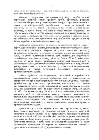 3
тому числі виготовленими самостійно, може здійснюватися за рішенням
власника (органів управління);
діяльності підприємств, які працюють у галузі засобів масової
інформації, зокрема точок продажу преси, друкарень, редакцій,
логістичних підприємств у сфері доставки паперу та друкованих видань, а
також телерадіоорганізацій, афілійованих з ними організацій, які
забезпечують їх повноцінне функціонування, зокрема виробництво
контенту, а також інших суб’єктів у сфері масової інформації, які
забезпечують роботу засобів масової інформації та доставку контенту до
телеглядача (провайдерів програмноїпослуги, операторів телекомунікацій,
що забезпечують розповсюдження сигналу телебачення та радіомовлення),
інших виробників аудіовізуального контенту;
здійснення журналістами та іншими працівниками засобів масової
інформації телевізійної зйомки, виробництвателевізійного продукту, іншої
журналістської діяльності, зокрема на вулицях населених пунктів, у
приміщеннях підприємств, установ, організацій, органів державної влади
тощо, за умови обмеження кількості осіб, задіяних для виробництва
телевізійного продукту в одному місці, не більше 50 осіб, обмеження
доступу до місця зйомки (знімального майданчика) сторонніх осіб та
забезпечення усіх задіяних осіб засобамиіндивідуального захисту, зокрема
респіраторами або захисними масками, у тому числі виготовленими
самостійно, а також дотримання відповідних санітарних та
протиепідемічних заходів;
роботи суб’єктів господарювання, пов’язаної з виробництвом
аудіовізуальних творів, зокрема здійснення кіно- та відеозйомки на
відкритому повітрі, у транспортнихзасобах, житлових будинках, спорудах,
приміщеннях (у тому числі приміщеннях, призначених для зйомки
аудіовізуальних творів (студії, павільйони), за умови обмеження кількості
осіб, які здійснюють кіно- та відеозйомку в одному місці, не більше
50 осіб, обмеження доступу до місця зйомки (знімального майданчика)
сторонніх осіб та забезпечення усього персоналу, залученого до
виробництва аудіовізуального твору, засобами індивідуального захисту,
зокрема респіраторами або захисними масками, у тому числі
виготовленими самостійно, а також дотримання інших санітарних та
протиепідемічних заходів;
проведення у театрах, цирках, концертних організаціях, художніх
(мистецьких) колективах за рішенням органів управління репетицій,
тренувань та інших заходів, які не передбачають одночасного зібрання
великої кількості осіб (до 50 осіб), без глядачів за умови забезпечення
учасників засобами індивідуального захисту, зокрема респіраторами або
захисними масками, у тому числі виготовленими самостійно, а також
дотримання відповідних санітарних та протиепідемічних заходів з
урахуванням можливості доїзду працівників до закладу;
 