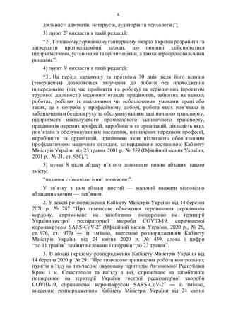 4
діяльності адвокатів, нотаріусів, аудиторів та психологів;”;
3) пункт 22 викласти в такій редакції:
“22. Головномудержавномусанітарному лікарю Українирозробити та
затвердити протиепідемічні заходи, що повинні здійснюватися
підприємствами, установами та організаціями, а також агропродовольчими
ринками.”;
4) пункт 31 викласти в такій редакції:
“31. На період карантину та протягом 30 днів після його відміни
(завершення) дозволяється залучення до роботи без проходження
попереднього (під час прийняття на роботу) та періодичних (протягом
трудової діяльності) медичних оглядів працівників, зайнятих на важких
роботах, роботах із шкідливими чи небезпечними умовами праці або
таких, де є потреба у професійному доборі, робота яких пов’язана із
забезпеченням безпеки руху та обслуговуванням залізничного транспорту,
підприємств міжгалузевого промислового залізничного транспорту,
працівників окремих професій, виробництв та організацій, діяльність яких
пов’язана з обслуговуванням населення, визначених переліком професій,
виробництв та організацій, працівники яких підлягають обов’язковим
профілактичним медичним оглядам, затвердженим постановою Кабінету
Міністрів України від 23 травня 2001 р. № 559 (Офіційний вісник України,
2001 р., № 21, ст. 950).”;
5) пункт 8 після абзацу п’ятого доповнити новим абзацом такого
змісту:
“надання стоматологічної допомоги;”.
У зв’язку з цим абзаци шостий — восьмий вважати відповідно
абзацами сьомим — дев’ятим.
2. У тексті розпорядження Кабінету Міністрів України від 14 березня
2020 р. № 287 “Про тимчасове обмеження перетинання державного
кордону, спрямоване на запобігання поширенню на території
України гострої респіраторної хвороби COVID-19, спричиненої
коронавірусом SARS-CoV-2” (Офіційний вісник України, 2020 р., № 26,
ст. 976, ст. 977) ― із зміною, внесеною розпорядженням Кабінету
Міністрів України від 24 квітня 2020 р. № 439, слова і цифри
“до 11 травня” замінити словами і цифрами “до 22 травня”.
3. В абзаці першому розпорядження Кабінету Міністрів України від
14 березня 2020 р. № 291 “Про тимчасовеприпинення роботи контрольних
пунктів в’їзду на тимчасово окуповану територію Автономної Республіки
Крим і м. Севастополя та виїзду з неї, спрямоване на запобігання
поширенню на території України гострої респіраторної хвороби
COVID-19, спричиненої коронавірусом SARS-CoV-2” ― із зміною,
внесеною розпорядженням Кабінету Міністрів України від 24 квітня
 