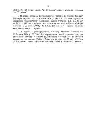5
2020 р. № 440, слова і цифри “до 11 травня” замінити словами і цифрами
“до 22 травня”.
4. В абзаці першому постановляючої частини постанови Кабінету
Міністрів України від 23 березня 2020 р. № 228 “Питання перевезень
авіаційним транспортом” (Офіційний вісник України, 2020 р., № 27,
ст. 995, ст. 996) ― із змінами, внесеними постановою Кабінету Міністрів
України від 22 квітня 2020 р. № 291, цифри і слово “11 травня” замінити
цифрами і словом “22 травня”.
5. У пункті 1 розпорядження Кабінету Міністрів України від
25 березня 2020 р. № 338 “Про переведення єдиної державної системи
цивільного захисту у режим надзвичайної ситуації” ― із змінами,
внесеними постановою Кабінету Міністрів України від 22 квітня 2020 р.
№ 291, цифри і слово “11 травня” замінити цифрами і словом “22 травня”.
_____________________
 