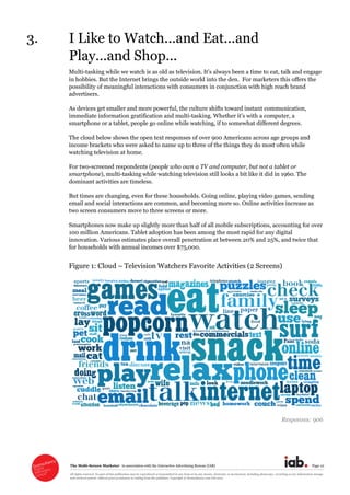 The  Multi-­Screen  Marketer      in  association  with  the  Interactive  Advertising  Bureau  (IAB)   Page  10  
All  rights  reserved.  No  part  of  this  publication  may  be  reproduced  or  transmitted  in  any  form  or  by  any  means,  electronic  or  mechanical,  including  photocopy,  recording  or  any  information  storage  
and  retrieval  system,  without  prior  permission  in  writing  from  the  publisher.  Copyright  ©  Econsultancy.com  Ltd  2012  
3. I  Like  to  Watch...and  Eat...and  
Play...and  Shop...  
Multi-­tasking  while  we  watch  is  as  old  as     time  to  eat,  talk  and  engage  
in  hobbies.  But  the  Internet  brings  the  outside  world  into  the  den.    For  marketers  this  offers  the  
possibility  of  meaningful  interactions  with  consumers  in  conjunction  with  high  reach  brand  
advertisers.  
As  devices  get  smaller  and  more  powerful,  the  culture  shifts  toward  instant  communication,  
immediate  information  gratification  and  multi-­ computer,  a  
smartphone  or  a  tablet,  people  go  online  while  watching,  if  to  somewhat  different  degrees.    
The  cloud  below  shows  the  open  text  responses  of  over  900  Americans  across  age  groups  and  
income  brackets  who  were  asked  to  name  up  to  three  of  the  things  they  do  most  often  while  
watching  television  at  home.  
For  two-­screened  respondents  (people  who  own  a  TV  and  computer,  but  not  a  tablet  or  
smartphone),  multi-­tasking  while  watching  television  still  looks  a  bit  like  it  did  in  1960.  The  
dominant  activities  are  timeless.    
But  times  are  changing,  even  for  these  households.  Going  online,  playing  video  games,  sending  
email  and  social  interactions  are  common,  and  becoming  more  so.  Online  activities  increase  as  
two  screen  consumers  move  to  three  screens  or  more.    
Smartphones  now  make  up  slightly  more  than  half  of  all  mobile  subscriptions,  accounting  for  over  
100  million  Americans.  Tablet  adoption  has  been  among  the  most  rapid  for  any  digital  
innovation.  Various  estimates  place  overall  penetration  at  between  20%  and  25%,  and  twice  that  
for  households  with  annual  incomes  over  $75,000.  
Figure  1:  Cloud     Television  Watchers  Favorite  Activities  (2  Screens)  
  
Responses:  906  
  
 
