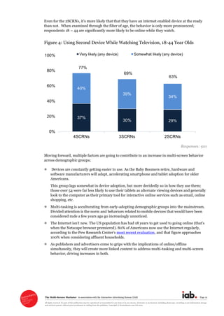 The  Multi-­Screen  Marketer      in  association  with  the  Interactive  Advertising  Bureau  (IAB)   Page  12  
All  rights  reserved.  No  part  of  this  publication  may  be  reproduced  or  transmitted  in  any  form  or  by  any  means,  electronic  or  mechanical,  including  photocopy,  recording  or  any  information  storage  
and  retrieval  system,  without  prior  permission  in  writing  from  the  publisher.  Copyright  ©  Econsultancy.com  Ltd  2012  
than  not.    When  examined  through  the  filter  of  age,  the  behavior  is  only  more  pronounced;;  
respondents  18     44  are  significantly  more  likely  to  be  online  while  they  watch.  
Figure  4:  Using  Second  Device  While  Watching  Television,  18-­44  Year  Olds  
  
Responses:  910  
Moving  forward,  multiple  factors  are  going  to  contribute  to  an  increase  in  multi-­screen  behavior  
across  demographic  groups;;  
  Devices  are  constantly  getting  easier  to  use.  As  the  Baby  Boomers  retire,  hardware  and  
software  manufacturers  will  adapt,  accelerating  smartphone  and  tablet  adoption  for  older  
Americans.    
This  group  lags  somewhat  in  device  adoption,  but  more  decidedly  so  in  how  they  use  them;;  
those  over  54  were  far  less  likely  to  use  their  tablets  as  alternate  viewing  devices  and  generally  
look  to  the  computer  as  their  primary  tool  for  interactive  online  services  such  as  email,  online  
shopping,  etc.  
Multi-­tasking  is  acculturating  from  early-­adopting  demographic  groups  into  the  mainstream.  
Divided  attention  is  the  norm  and  behaviors  related  to  mobile  devices  that  would  have  been  
considered  rude  a  few  years  ago  go  increasingly  unnoticed.    
when  the  Netscape  browser  premiered).  80%  of  Americans  now  use  the  Internet  regularly,  
most  recent  evaluation,  and  that  figure  approaches  
100%  when  considering  affluent  households.  
As  publishers  and  advertisers  come  to  grips  with  the  implications  of  online/offline  
simultaneity,  they  will  create  more  linked  content  to  address  multi-­tasking  and  multi-­screen  
behavior,  driving  increases  in  both.  
  
37%
30% 29%
40%
39%
34%
0%
20%
40%
60%
80%
100%
4SCRNs 3SCRNs 2SCRNs
Very likely (any device) Somewhat likely (any device)
77%
69%
63%
 