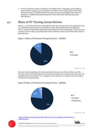 The  Multi-­Screen  Marketer      in  association  with  the  Interactive  Advertising  Bureau  (IAB)   Page  15  
All  rights  reserved.  No  part  of  this  publication  may  be  reproduced  or  transmitted  in  any  form  or  by  any  means,  electronic  or  mechanical,  including  photocopy,  recording  or  any  information  storage  
and  retrieval  system,  without  prior  permission  in  writing  from  the  publisher.  Copyright  ©  Econsultancy.com  Ltd  2012  
Access  to  television  content  is  limited  on  most  tablet  devices.  Depending  on  the  platform,  
many  television  programs  are  unavailable  or  limited  to  current  cable/satellite  subscribers.  
Premium  content  is  a  significant  factor  for  many  consumers,  and  despite  some  consumer  
-­tether  their  offerings  from  cable  
subscriptions.4  
4.1. Share  of  TV  Viewing  Across  Devices  
Charts  7  -­  10  show  how  television  viewing  breaks  down  for  consumers  based  on  what  devices  they  
own.  2SCRN  households  tend  to  be  a  bit  older  and  less  affluent  than  those  with  additional  
devices,  and  their  media  habits  lag  behind  earlier  adopters  of  other  technologies.  In  fact,  the  most  
common  answer  for  these  respondents  (the  mode)  is  that  they  watch  100%  of  their  TV  content  on  
their  television.    
Figure  7:  Share  of  Television  Viewing  by  Device     2SCRNs  
  
Responses:  619  
Consumers  with  smartphones  do  watch  some  television  content  on  them,  but  they  are  in  the  
10%  except  for  most  avid  users.  The  
smartphone  is  far  more  likely  to  be  a  companion  to  the  television  or  computer  than  the  medium  
of  choice  for  TV  programming.  
Figure  8:  Share  of  Television  Viewing  by  Device     3SCRNs  
  
Responses:  378  
4  http://videonuze.com/article/video-­interview-­hbo-­co-­president-­eric-­kessler-­at-­
videoschmooze  
87%
13%
TV
Computer
77%
18%
5%
TV
Computer
Smartphone
 