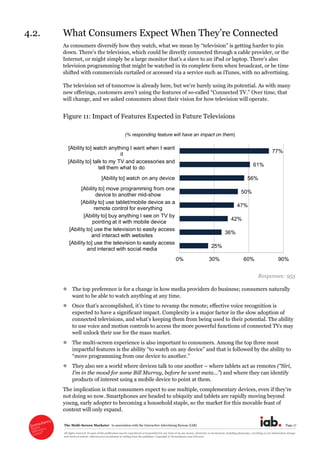 The  Multi-­Screen  Marketer      in  association  with  the  Interactive  Advertising  Bureau  (IAB)   Page  17  
All  rights  reserved.  No  part  of  this  publication  may  be  reproduced  or  transmitted  in  any  form  or  by  any  means,  electronic  or  mechanical,  including  photocopy,  recording  or  any  information  storage  
and  retrieval  system,  without  prior  permission  in  writing  from  the  publisher.  Copyright  ©  Econsultancy.com  Ltd  2012  
4.2.   
As  consumers  diversify  how  they  watch,  w
could  be  directly  connected  through  a  cable  provider,  or  the  
Internet,  or  might  simply  be  
television  programming  that  might  be  watched  in  its  complete  form  when  broadcast,  or  be  time  
shifted  with  commercials  curtailed  or  accessed  via  a  service  such  as  iTunes,  with  no  advertising.  
The  television  set   its  potential.  As  with  many  
new  offerings ures  of  so-­ onnected   Over  time,  that  
will  change,  and  we  asked  consumers  about  their  vision  for  how  television  will  operate.  
Figure  11:  Impact  of  Features  Expected  in  Future  Televisions  
  
Responses:  955  
The  top  preference  is  for  a  change  in  how  media  providers  do  business;;  consumers  naturally  
want  to  be  able  to  watch  anything  at  any  time.    
effective  voice  recognition  is  
expected  to  have  a  significant  impact.  Complexity  is  a  major  factor  in  the  slow  adoption  of  
connected  
to  use  voice  and  motion  controls  to  access  the  more  powerful  functions  of  connected  TVs  may  
well  unlock  their  use  for  the  mass  market.  
The  multi-­screen  experience  is  also  important  to  consumers.  Among  the  top  three  most  
lowed  by  the  ability  to  
  
They  also  see  a  world  where  devices  talk  to  one  another     where  tablets  act  as  remotes  ( Siri,  
Bill  Murray,  before  he  went  meta )  and  where  they  can  identify  
products  of  interest  using  a  mobile  device  to  point  at  them.  
The  implication  is  that  consumers  expect  to  use  multiple,  complementary  d
not  doing  so  now.  Smartphones  are  headed  to  ubiquity  and  tablets  are  rapidly  moving  beyond  
young,  early  adopter  to  becoming  a  household  staple,  so  the  market  for  this  movable  feast  of  
content  will  only  expand.  
25%
36%
42%
47%
50%
56%
61%
77%
0% 30% 60% 90%
[Ability to] use the television to easily access
and interact with social media
[Ability to] use the television to easily access
and interact with websites
[Ability to] buy anything I see on TV by
pointing at it with mobile device
[Ability to] use tablet/mobile device as a
remote control for everything
[Ability to] move programming from one
device to another mid-show
[Ability to] watch on any device
[Ability to] talk to my TV and accessories and
tell them what to do
[Ability to] watch anything I want when I want
it
(% responding feature will have an impact on them)
 