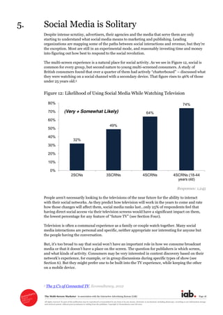 The  Multi-­Screen  Marketer      in  association  with  the  Interactive  Advertising  Bureau  (IAB)   Page  18  
All  rights  reserved.  No  part  of  this  publication  may  be  reproduced  or  transmitted  in  any  form  or  by  any  means,  electronic  or  mechanical,  including  photocopy,  recording  or  any  information  storage  
and  retrieval  system,  without  prior  permission  in  writing  from  the  publisher.  Copyright  ©  Econsultancy.com  Ltd  2012  
5. Social  Media  is  Solitary  
Despite  intense  scrutiny,  advertisers,  their  agencies  and  the  media  that  serve  them  are  only  
starting  to  understand  what  social  media  means  to  marketing  and  publishing.  Leading  
organizations  are  mapping  some  of  the  paths  between  social  interactions  and  
the  exception.  Most  are  still  in  an  experimental  mode,  and  reasonably  investing  time  and  money  
into  figuring  out  how  best  to  respond  to  the  social  revolution.  
The  multi-­screen  experience  is  a  natural  place  for  social  activity.  As  we  see  in  Figure  12,  social  is  
common  for  every  group,  but  second  nature  to  young  multi-­screened  consumers.  A  study  of  
Britis   discussed  what  
they  were  watching  on  a  social  channel  with  a  secondary  device.  That  figure  rises  to  46%  of  those  
under  25  years  old.5  
Figure  12:  Likelihood  of  Using  Social  Media  While  Watching  Television  
  
Responses:  1,245  
with  their  social  networks.  As  they  predict  how  television  will  work  in  the  years  to  come  and  rate  
how  those  changes  will  affect  them,  social  media  ranks  last...only  25%  of  respondents  feel  that  
having  direct  social  access  via  their  television  screens  would  have  a  significant  impact  on  them,  
the  lowest  percentage  for  any  feature  of     Four).  
Television  is  often  a  communal  experience  as  a  family  or  couple  watch  together.  Many  social  
media  interactions  are  personal  and  specific,  neither  appropriate  nor  interesting  for  anyone  but  
the  people  having  the  conversation.  
But   consume  broadcast  
media   ich  screen,  
and  what  kinds  of  activity.  Consumers  may  be  very  interested  in  content  discovery  based  on  their  
for  example,  or  in  group  discussions  during  specific  types  of  show  (see  
Section  6).  But  they  might  prefer  one  to  be  built  into  the  TV  experience,  while  keeping  the  other  
on  a  mobile  device.  
  
5   ,  Econsultancy,  2012  
32%
49%
64%
74%
0%
10%
20%
30%
40%
50%
60%
70%
80%
2SCNs 3SCRNs 4SCRNs 4SCRNs (18-44
years old)
(Very + Somewhat Likely)
 