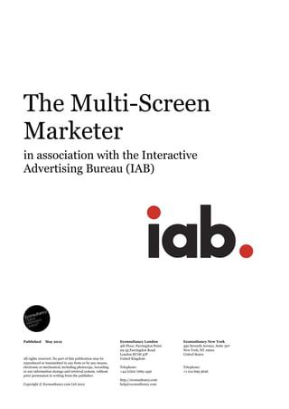 The  Multi-­Screen  
Marketer  
in  association  with  the  Interactive  
Advertising  Bureau  (IAB)  
      Econsultancy  London  
4th  Floor,  Farringdon  Point  
29-­35  Farringdon  Road  
London  EC1M  3JF  
United  Kingdom    
  
Telephone:  
+44  (0)20  7269  1450    
  
http://econsultancy.com    
help@econsultancy.com  
Econsultancy  New  York  
350  Seventh  Avenue,  Suite  307  
New  York,  NY  10001  
United  States  
  
  
Telephone:  
+1  212  699  3626  
  
     
All  rights  reserved.  No  part  of  this  publication  may  be  
reproduced  or  transmitted  in  any  form  or  by  any  means,  
electronic  or  mechanical,  including  photocopy,  recording    
or  any  information  storage  and  retrieval  system,  without  
prior  permission  in  writing  from  the  publisher.  
  
Copyright  ©  Econsultancy.com  Ltd  2012  
Published     May  2012  
     
 