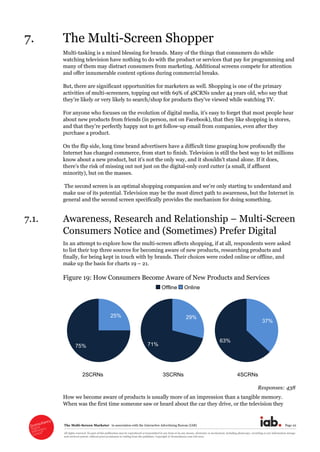 The  Multi-­Screen  Marketer      in  association  with  the  Interactive  Advertising  Bureau  (IAB)   Page  22  
All  rights  reserved.  No  part  of  this  publication  may  be  reproduced  or  transmitted  in  any  form  or  by  any  means,  electronic  or  mechanical,  including  photocopy,  recording  or  any  information  storage  
and  retrieval  system,  without  prior  permission  in  writing  from  the  publisher.  Copyright  ©  Econsultancy.com  Ltd  2012  
7. The  Multi-­Screen  Shopper  
Multi-­tasking  is  a  mixed  blessing  for  brands.  Many  of  the  things  that  consumers  do  while  
watching  television  have  nothing  to  do  with  the  product  or  services  that  pay  for  programming  and  
many  of  them  may  distract  consumers  from  marketing.  Additional  screens  compete  for  attention  
and  offer  innumerable  content  options  during  commercial  breaks.  
But,  there  are  significant  opportunities  for  marketers  as  well.  Shopping  is  one  of  the  primary  
activities  of  multi-­screeners,  topping  out  with  69%  of  4SCRNs  under  44  years  old,  who  say  that  
     
about  new  products  from  friends  (in  person,  not  on  Facebook),  that  they  like  shopping  in  stores,  
and   -­up  email  from  companies,  even  after  they  
purchase  a  product.  
On  the  flip  side,  long  time  brand  advertisers  have  a  difficult  time  grasping  how  profoundly  the  
Internet  has  changed  commerce,  from  start  to  finish.  Television  is  still  the  best  way  to  let  millions  
the  digital-­only  cord  cutter  (a  small,  if  affluent  
minority),  but  on  the  masses.  
  
make  use  of  its  potential.  Television  may  be  the  most  direct  path  to  awareness,  but  the  Internet  in  
general  and  the  second  screen  specifically  provides  the  mechanism  for  doing  something.  
7.1. Awareness,  Research  and  Relationship     Multi-­Screen  
Consumers  Notice  and  (Sometimes)  Prefer  Digital  
In  an  attempt  to  explore  how  the  multi-­screen  affects  shopping,  if  at  all,  respondents  were  asked  
to  list  their  top  three  sources  for  becoming  aware  of  new  products,  researching  products  and  
finally,  for  being  kept  in  touch  with  by  brands.  Their  choices  were  coded  online  or  offline,  and  
make  up  the  basis  for  charts  19     21.  
Figure  19:  How  Consumers  Become  Aware  of  New  Products  and  Services  
                           Offline   Online  
  
   2SCRNs 3SCRNs 4SCRNs
Responses:  438  
How  we  become  aware  of  products  is  usually  more  of  an  impression  than  a  tangible  memory.  
When  was  the  first  time  someone  saw  or  heard  about  the  car  they  drive,  or  the  television  they    
25%
75%
29%
71%
37%
63%
 