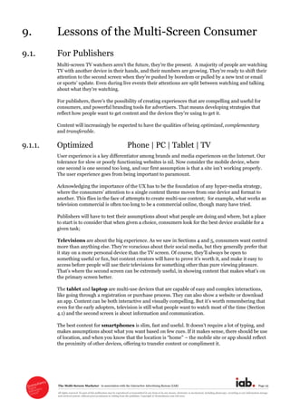 The  Multi-­Screen  Marketer      in  association  with  the  Interactive  Advertising  Bureau  (IAB)   Page  25  
All  rights  reserved.  No  part  of  this  publication  may  be  reproduced  or  transmitted  in  any  form  or  by  any  means,  electronic  or  mechanical,  including  photocopy,  recording  or  any  information  storage  
and  retrieval  system,  without  prior  permission  in  writing  from  the  publisher.  Copyright  ©  Econsultancy.com  Ltd  2012  
9. Lessons  of  the  Multi-­Screen  Consumer    
9.1. For  Publishers  
Multi-­ A  majority  of  people  are  watching  
TV  with  another  device  in  their  hands,  and  their  numbers  are  growing.  
update.  Even  during  live  events  their  attentions  are  split  between  watching  and  talking  
  
consumers,  and  powerful  branding  tools  for  advertisers.  That  means  developing  strategies  that  
  
Content  will  increasingly  be  expected  to  have  the  qualities  of  being  optimized,  complementary  
and  transferable.  
9.1.1. Optimized          Phone  |  PC  |  Tablet  |  TV  
User  experience  is  a  key  differentiator  among  brands  and  media  experiences  on  the  Internet.  Our  
tolerance  for  slow  or  poorly  functioning  websites  is  nil.  Now  consider  the  mobile  device,  where  
one  second  is  one  second  too  long,  and  our  first  ass
The  user  experience  goes  from  being  important  to  paramount.    
Acknowledging  the  importance  of  the  UX  has  to  be  the  foundation  of  any  hyper-­media  strategy,  
e  moves  from  one  device  and  format  to  
another.  This  flies  in  the  face  of  attempts  to  create  multi-­use  content;;    for  example,  what  works  as  
television  commercial  is  often  too  long  to  be  a  commercial  online,  though  many  have  tried.  
Publishers  will  have  to  test  their  assumptions  about  what  people  are  doing  and  where,  but  a  place  
to  start  is  to  consider  that  when  given  a  choice,  consumers  look  for  the  best  device  available  for  a  
given  task;;  
Televisions  are  about  the  big  experience.  As  we  saw  in  Sections  4  and  5,  consumers  want  control  
something  useful  or  fun,  but  content  c
access  before  people  will  use  their  televisions  for  something  other  than  pure  viewing  pleasure.  
the  primary  screen  better.  
The  tablet  and  laptop  are  multi-­use  devices  that  are  capable  of  easy  and  complex  interactions,  
like  going  through  a  registration  or  purchase  process.  They  can  also  show  a  website  or  download  
an  app.  Content  can  be  both  interactive  
even  for  the  early  adopters,  television  is  still  what  people  want  to  watch  most  of  the  time  (Section  
4.1)  and  the  second  screen  is  about  information  and  communication.  
The  best  content  for  smartphones  
makes  assumptions  about  what  you  want  based  on  few  cues.  If  it  makes  sense,  there  should  be  use  
  the  mobile  site  or  app  should  reflect  
the  proximity  of  other  devices,  offering  to  transfer  content  or  compliment  it.    
 