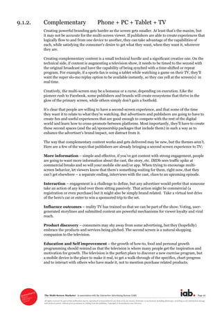 The  Multi-­Screen  Marketer      in  association  with  the  Interactive  Advertising  Bureau  (IAB)   Page  26  
All  rights  reserved.  No  part  of  this  publication  may  be  reproduced  or  transmitted  in  any  form  or  by  any  means,  electronic  or  mechanical,  including  photocopy,  recording  or  any  information  storage  
and  retrieval  system,  without  prior  permission  in  writing  from  the  publisher.  Copyright  ©  Econsultancy.com  Ltd  2012  
9.1.2. Complementary   Phone  +  PC  +  Tablet  +  TV  
it  may  not  be  accurate  for  the  multi-­screen  viewer.  If  publishers  are  able  to  create  experiences  that  
logically  flow  to  and  from  one  device  to  another,  they  can  take  advantage  of  the  capabilities  of  
erever  
they  are.  
Creating  complementary  content  is  a  small  technical  hurdle  and  a  significant  creative  one.  On  the  
technical  side,  if  content  is  augmenting  a  television  show,  it  needs  to  be  timed  to  the  second  with  
the  original  broadcast  and  have  the  capability  of  being  synched  with  a  time-­shifted  or  repeat  
program.  For  example,  if  a  sports  fan  is  using  a  tablet  while  watching  a  game  
want  the  super  slo-­mo  replay  option  to  be  available  instantly,  so  they  can  yell  at  the  screen(s)    in  
real  time.  
Creatively,  the  multi-­screen  may  be  a  bonanza  or  a  curse,  depending  on  execution.  Like  the  
pioneer  rush  to  Facebook,  some  publishers  and  brands  will  create  ecosystems  that  thrive  in  the  
glow  of  the  primary  screen,  while  others   oothold.    
le  are  willing  to  have  a  second-­screen  experience,  and  that  some  of  the  time  
advertisers  and  publishers  are  going  to  have  to  
create  fun  and  useful  experiences  that  are  good  enough  to  compete  with  the  rest  of  the  digital  
world  and  learn  how  to  cross-­
these  second  spaces  (and  the  ad/sponsorship  packages  that  include  them)  in  such  a  way  as  to  
enhance  the  ad not  distract  from  it.    
The  way  that  complementary  
Here  are  a  few  of  the  ways  that  publishers  are  already  bringing  a  second  screen  experience  to  TV;;  
More  information     simple   content  with  strong  engagement,  people  
are  going  to  want  more  information  about  the  cast,  the  story,  etc.  IMDb  sees  traffic  spike  at  
commercial  breaks  and  so  will  your  mobile  site  and/or  app.  When  trying  to  encourage  multi-­
screen  behavio
  a  separate  ending,  interviews  with  the  cast,  clues  to  an  upcoming  episode.  
Interaction     engagement  is  a  challenge  to  define,  but  any  advertiser  would  prefer  that  someone  
take  an  action  of  any  kind  over  them  sitting  passively.  That  action  might  be  commercial  (a  
registration  or  even  purchase)  but  it  might  also  be  simply  brand  related.    Take  a  virtual  test  drive  
er  to  win  a  sponsored  trip  to  the  set.  
Influence  outcomes     reality  TV  has  trained  us  that  we  can  be  part  of  the  show.  Voting,  user-­
generated  storylines  and  submitted  content  are  powerful  mechanisms  for  viewer  loyalty  and  viral  
reach.  
Product  discovery     consumers  may  shy  away  from  some  advertising,  but  they  (hopefully)  
embrace  the  products  and  services  being  pitched.  The  second  screen  is  a  natural  shopping  
companion  to  the  television.  
Education  and  Self  improvement     the  growth  of  how-­to,  food  and  personal  growth  
programming  should  remind  us  that  the  television  is  where  many  people  get  the  inspiration  and  
motivation  for  growth.  The  television  is  the  perfect  place  to  discover  a  new  exercise  program,  but  
a  mobile  device  is  the  place  to  make  it  real,  to  get  a  walk-­through  of  the  specifics,  chart  progress  
and  to  interact  with  others  who  have  made  it,  not  to  mention  purchase  related  products.  
 