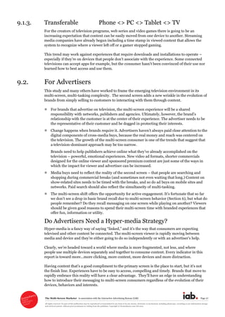 The  Multi-­Screen  Marketer      in  association  with  the  Interactive  Advertising  Bureau  (IAB)   Page  27  
All  rights  reserved.  No  part  of  this  publication  may  be  reproduced  or  transmitted  in  any  form  or  by  any  means,  electronic  or  mechanical,  including  photocopy,  recording  or  any  information  storage  
and  retrieval  system,  without  prior  permission  in  writing  from  the  publisher.  Copyright  ©  Econsultancy.com  Ltd  2012  
9.1.3. Transferable      Phone  <>  PC  <>  Tablet  <>  TV  
For  the  creators  of  television  programs,  web  series  and  video  games  there  is  going  to  be  an  
increasing  expectation  that  content  can  be  easily  moved  from  one  device  to  another.  Streaming  
media  companies  have  already  begun  including  a  time  stamp  in  viewed  content  that  allows  the  
system  to  recognize  where  a  viewer  left  off  or  a  gamer  stopped  gaming.    
This  trend  may  work  against  experiences  that  require  downloads  and  installations  to  operate     
televisions  can  accept  apps  for  example,  but  the  co
learned  how  to  best  access  and  use  them.  
9.2. For  Advertisers  
This  study  and  many  others  have  worked  to  frame  the  emerging  television  environment  in  its  
multi-­screen,  multi-­tasking  complexity.    The  second  screen  adds  a  new  wrinkle  in  the  evolution  of  
brands  from  simply  selling  to  customers  to  interacting  with  them  through  content.  
For  brands  that  advertise  on  television,  the  multi-­screen  experience  will  be  a  shared  
responsibility  with  networks,  publishers  and  agencie
relationship  with  the  customer  is  at  the  center  of  their  experience.  The  advertiser  needs  to  be  
the  representative  of  their  customer  and  be  dogged  in  protecting  their  interests.  
digital  components  of  cross-­media  buys,  because  the  real  money  and  reach  was  centered  on  
the  television.  The  growth  of  the  multi-­screen  consumer  is  one  of  the  trends  that  suggest  that  
a  television-­dominant  approach  may  be  too  narrow.  
Brands  
television     powerful,  emotional  experiences.  New  video  ad  formats,  shorter  commercials  
designed  for  the  online  viewer  and  sponsored  premium  content  are  just  some  of  the  ways  in  
which  the  impact  for  viewer  and  advertiser  can  be  increased.  
Media  buys  need  to  reflect  the  reality  of  the  second  screen     that  people  are  searching  and  
shopping  during  commercial  breaks  (and  sometimes  not  even  waiting  that  long.)  Content  on  
show-­related  sites  needs  to  be  timed  with  the  breaks,  and  so  do  ad  buys  on  mobile  sites  and  
networks.  Paid  search  should  also  reflect  the  simultaneity  of  multi-­tasking.  
The  multi-­
-­screen  behavior  (Section  6),  but  what  do  
people  remember?  Do  they  recall  messaging  on  one  screen  while  playing  on  another?  Viewers  
should  be  given  good  reasons  to  spend  their  multi-­screen  time  with  branded  experiences  that  
offer  fun,  information  or  utility.  
Do  Advertisers  Need  a  Hyper-­media  Strategy?  
Hyper-­media  is  a  fancy  way  of  s   
televised  and  other  content  be  connected.  The  multi-­screen  viewer  is  rapidly  moving  between  
media  and  device  and   either  going  to  do  so  independently  or  with     help.  
Clearly
people  use  multiple  devices  separately  and  together  to  consume  content.  Every  indicator  in  this  
report  is  toward  more...more  clicking,  more  content,  more  devices  and  more  distraction.    
the  finish  line.  Experiences  have  to  be  easy  to  access,  compelling  and  timely.  Brands  that  move  to  
rapidly  embrace  this  reality  will  have  a  clear  advantage understanding  
how  to  introduce  their  messaging  to  multi-­screen  consumers  regardless  of  the  evolution  of  their  
devices,  behaviors  and  interests.  
 