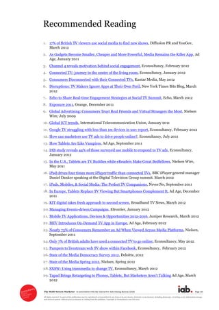 The  Multi-­Screen  Marketer      in  association  with  the  Interactive  Advertising  Bureau  (IAB)   Page  28  
All  rights  reserved.  No  part  of  this  publication  may  be  reproduced  or  transmitted  in  any  form  or  by  any  means,  electronic  or  mechanical,  including  photocopy,  recording  or  any  information  storage  
and  retrieval  system,  without  prior  permission  in  writing  from  the  publisher.  Copyright  ©  Econsultancy.com  Ltd  2012  
Recommended  Reading  
  
1. 17%  of  British  TV  viewers  use  social  media  to  find  new  shows,  Diffusion  PR  and  YouGov,  
March  2012  
2. As  Gadgets  Become  Smaller,  Cheaper  and  More  Powerful,  Media  Remains  the  Killer  App,  Ad  
Age,  January  2011  
3. Channel  4  reveals  motivation  behind  social  engagement,  Econsultancy,  February  2012  
4. Connected  TV:  journey  to  the  centre  of  the  living  room,  Econsultancy,  January  2012  
5. Consumers  Disconnected  with  their  Connected  TVs,  Kantar  Media,  May  2012  
6. Disruptions:  TV  Makers  Ignore  Apps  at  Their  Own  Peril,  New  York  Times  Bits  Blog,  March  
2012  
7. Echo  to  Share  Real-­time  Engagement  Strategies  at  Social  TV  Summit,  Echo,  March  2012  
8. Exposure  2011,  Orange,  December  2011  
9. Global  Advertising:  Consumers  Trust  Real  Friends  and  Virtual  Strangers  the  Most,  Nielsen  
Wire,  July  2009  
10. Global  ICT  trends,  International  Telecommunication  Union,  January  2011  
11. Google  TV  struggling  with  less  than  1m  devices  in  use:  report,  Econsultancy,  February  2012     
12. How  can  marketers  use  TV  ads  to  drive  people  online?,  Econsultancy,  July  2011  
13. How  Tablets  Are  Like  Vampires,  Ad  Age,  September  2011  
14. IAB  study  reveals  44%  of  those  surveyed  use  mobile  to  respond  to  TV  ads,  Econsultancy,  
January  2012    
15. In  the  U.S.,  Tablets  are  TV  Buddies  while  eReaders  Make  Great  Bedfellows,  Nielsen  Wire,  
May  2011  
16. iPad  drives  four  times  more  iPlayer  traffic  than  connected  TVs,  BBC  iPlayer  general  manager  
Daniel  Danker  speaking  at  the  Digital  Television  Group  summit.  March  2012  
17. iPads,  Mobiles,  &  Social  Media:  The  Perfect  TV  Companions,  Never.No,  September  2011  
18. In  Europe,  Tablets  Replace  TV  Viewing  But  Smartphones  Complement  It,  Ad  Age,  December  
2011  
19. KIT  digital  takes  fresh  approach  to  second  screen,  Broadband  TV  News,  March  2012  
20.Managing  Events-­driven  Campaigns,  Efrontier,  January  2012  
21. Mobile  TV  Applications,  Devices  &  Opportunities  2012-­2016,  Juniper  Research,  March  2012  
22.MTV  Introduces  On-­Demand  TV  App  in  Europe,  Ad  Age,  February  2012  
23.Nearly  75%  of  Consumers  Remember  an  Ad  When  Viewed  Across  Media  Platforms,  Nielsen,  
September  2011  
24.Only  7%  of  British  adults  have  used  a  connected  TV  to  go  online,  Econsultancy,  May  2012  
25. Pampers  to  livestream  web  TV  show  within  Facebook,  Econsultancy,    February  2012  
26.State  of  the  Media  Democracy  Survey  2012,  Deloitte,  2012  
27. State  of  the  Media  Spring  2012,  Nielsen,  Spring  2012  
28.SXSW:  Using  transmedia  to  change  TV,  Econsultancy,  March  2012  
29.Tapad  Brings  Retargeting  to  Phones,  Tablets,  But  Marketers  Aren't  Talking  Ad  Age,  March  
2012  
 