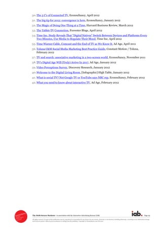 The  Multi-­Screen  Marketer      in  association  with  the  Interactive  Advertising  Bureau  (IAB)   Page  29  
All  rights  reserved.  No  part  of  this  publication  may  be  reproduced  or  transmitted  in  any  form  or  by  any  means,  electronic  or  mechanical,  including  photocopy,  recording  or  any  information  storage  
and  retrieval  system,  without  prior  permission  in  writing  from  the  publisher.  Copyright  ©  Econsultancy.com  Ltd  2012  
30. ,  Econsultancy,  April  2012  
31. The  big  tip  for  2012:  convergence  is  here,  Econsultancy,  January  2012  
32.The  Magic  of  Doing  One  Thing  at  a  Time,  Harvard  Business  Review,  March  2012  
33.The  Tablet-­TV  Connection,  Forrester  Blogs,  April  2012  
34.Time  Inc.  Study  Reveals  That  "Digital  Natives"  Switch  Between  Devices  and  Platforms  Every  
Two  Minutes,  Use  Media  to  Regulate  Their  Mood,  Time  Inc,  April  2012  
35. Time  Warner  Cable,  Comcast  and  the  End  of  TV  as  We  Know  It,  Ad  Age,  April  2011  
36.Toluna  C&M  Social  Media  Marketing  Best  Practice  Guide,  Constant  Motion  /  Toluna,  
February  2012  
37. TV  and  search:  associative  marketing  in  a  two-­screen  world,  Econsultancy,  November  2011    
38.TV's  Digital  Age  Will  (Truly)  Arrive  In  2017,  Ad  Age,  January  2012  
39.Video  Perceptions  Survey,  Discovery  Research,  January  2012  
40.Welcome  to  the  Digital  Living  Room,  [Infographic]  High  Table,  January  2012  
41. What  is  social  TV?  Not  Google  TV  or  YouTube  says  NBC  rep,  Econsultancy,  February  2012  
42.What  you  need  to  know  about  interactive  TV,  Ad  Age,  February  2012  
  
 
