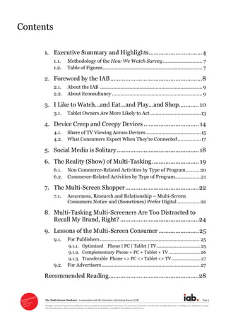 The  Multi-­Screen  Marketer      in  association  with  the  Interactive  Advertising  Bureau  (IAB)   Page  3  
All  rights  reserved.  No  part  of  this  publication  may  be  reproduced  or  transmitted  in  any  form  or  by  any  means,  electronic  or  mechanical,  including  photocopy,  recording  or  any  information  storage  
and  retrieval  system,  without  prior  permission  in  writing  from  the  publisher.  Copyright  ©  Econsultancy.com  Ltd  2012  
Contents  
  
1. Executive  Summary  and  Highlights................................  4
1.1. Methodology  of  the  How  We  Watch  Survey  .............................  7
1.2. Table  of  Figures.........................................................................  7
2. Foreword  by  the  IAB  .......................................................  8
2.1. About  the  IAB  ...........................................................................  9
2.2. About  Econsultancy  ..................................................................  9
3. I  Like  to  Watch...and  Eat...and  Play...and  Shop...  .........  10
3.1. Tablet  Owners  Are  More  Likely  to  Act  .....................................  13
4. Device  Creep  and  Creepy  Devices  .................................  14
4.1. Share  of  TV  Viewing  Across  Devices  ........................................  15
4.2.   .................  17
5. Social  Media  is  Solitary  .................................................  18
6. The  Reality  (Show)  of  Multi-­Tasking  ............................  19
6.1. Non  Commerce-­Related  Activities  by  Type  of  Program  ..........  20
6.2. Commerce-­Related  Activities  by  Type  of  Program...................  21
7. The  Multi-­Screen  Shopper  ............................................  22
7.1. Awareness,  Research  and  Relationship     Multi-­Screen  
Consumers  Notice  and  (Sometimes)  Prefer  Digital  ................  22
8. Multi-­Tasking  Multi-­Screeners  Are  Too  Distracted  to  
Recall  My  Brand,  Right?  ...............................................  24
9. Lessons  of  the  Multi-­Screen  Consumer  ........................  25
9.1. For  Publishers  .........................................................................  25
9.1.1. Optimized        Phone  |  PC  |  Tablet  |  TV  ....................................  25
9.1.2. Complementary  Phone  +  PC  +  Tablet  +  TV  ..........................  26
9.1.3. Transferable    Phone  <>  PC  <>  Tablet  <>  TV  ........................  27
9.2. For  Advertisers  ........................................................................  27
Recommended  Reading  ......................................................  28
  
 