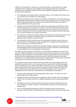 The  Multi-­Screen  Marketer      in  association  with  the  Interactive  Advertising  Bureau  (IAB)   Page  5  
All  rights  reserved.  No  part  of  this  publication  may  be  reproduced  or  transmitted  in  any  form  or  by  any  means,  electronic  or  mechanical,  including  photocopy,  recording  or  any  information  storage  
and  retrieval  system,  without  prior  permission  in  writing  from  the  publisher.  Copyright  ©  Econsultancy.com  Ltd  2012  
watching  television.  With  each  screen  added  to  the  mix,  that  percentage  rises,  with  60%  of  
smartphone  users  (3SCRNs)  and  65%  of  tablet  owners  (4SCRNs)  saying  that  multi-­device  use  is  
the  norm  while  watching  TV.  
Not  surprisingly,  multi-­screen  behavior  correlates  with  age.  77%  of  tablet  owners  between  18-­
44  years  old  say  they  are  likely  to  be  multi-­tasking.  
Multi-­screen  behaviors  can  be  a  positive  for  publishers  and  advertisers.  Those  with  tablets  are  
significantly  more  likely  (47%)  to  take  an  action  (voting,  purchasing,  etc.)  in  response  to  what  
younger  tablet  owners  (18-­44  years  old).  
Consumers  are  often  dissatisfied  with  the  mobile  sites  and  apps  they  download  from  media  
common  or  very  common  that  apps  from  businesses  
common  or  very  common  that  
business  web -­related  apps  
are  only  somewhat  better,  61%  and  54%  respectively.    
But,  consumers  are  still  accessing  those  mobile  sites  and  apps.  47%  of  tablet  owners  have  used  
a  mobile  device  to  respond  to  something  on  the  screen  and  28%  have  downloaded  an  
  
-­screen  era;;  smartphones  still  only  make  up  a  bit  more  
than  half  of  the  US  mobile  phone  market,  and  tablets  are  in  roughly  20%  of  households.1  As  
those  numbers  grow,  so  will  multi-­screen  use.    
Other  barriers  are  falling  as  well.  Devices  are  getting  cheaper  and  easier  to  use  and  will  meet  
the  retiring  baby  boomers  with  large  print  and  voice  activation.  Meanwhile,  cultural  barriers  
to  using  mobile  devices  in  social  settings  are  disappearing.    
s  rare  that  any  
they  want  to  labor  through  typing  a  document  on  a  tablet.  Devices  are  cheap  (even  premium  
mobile  devices  are  relatively  mass  market)  and  when  coupled  with  Wi-­Fi,  they  fit  into  a  household  
ecosystem  that  can  easily  absorb  and  even  benefit  from  redundancy.    
available  device  when  we  have  to.  For  viewing  television  content,  the  TV  is  still  the  dominant  
device,  especially  if  we  have  a  choice  in  the  matter.  Even  for  the  young,  early  adopting  4SCRNs  
(under  44  years  old)  the  television  accounts  for  two-­thirds  of  their  viewing  of  TV  content  and  
the  average,  skewed  by  heavy  tablet  and  smartphone  users.  The  tablet  is  a  
complementary  device  more  than  a  replacement,  as  are  the  laptop  and  smartphone.  
     right  in  line  with  
similarly  affluent  non-­tablet  owners.  
Although  the  television  dominates,  its  viewing  drops  with  the  number  of  devices  available  on  
which  to  view  TV  content,  from  87%  for  2SCRN  respondents  down  to  69%  among  all  tablet  
owners.  
Smartphones  
programming.    
Even  for  early  adopting  households,  the  laptop  is  often  the  primary  alternative  to  the  
television,  which  may  relate  to  the  limitations  on  available  content  in  some  tablet  ecosystems.  
1  http://pewinternet.org/Commentary/2012/February/Pew-­Internet-­Mobile.aspx  
 