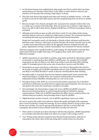 The  Multi-­Screen  Marketer      in  association  with  the  Interactive  Advertising  Bureau  (IAB)   Page  6  
All  rights  reserved.  No  part  of  this  publication  may  be  reproduced  or  transmitted  in  any  form  or  by  any  means,  electronic  or  mechanical,  including  photocopy,  recording  or  any  information  storage  
and  retrieval  system,  without  prior  permission  in  writing  from  the  publisher.  Copyright  ©  Econsultancy.com  Ltd  2012  
As  televisions  become  more  sophisticated,  what  people  want  first  is  control;;  their  top  choice  
lity  to  watch  whatever  wherever  and  
whenever  (77%  describe  this  as  having  a  high  impact  on  them).  
They  also  want  devices  that  support  each  other  and  viewing  on  multiple-­screens     to  be  able  
to  watch  on  any  device  (56%  high  impact)  and  move  programming  from  one  device  to  another  
(50%).  
is  a  viable  way  to  interact  with  technology.  Sixty-­one  percent  say  it  will  have  a  high  impact  on  
them  to  be  able  to  talk  to  their  devices,  hoping  to  finally  have  a  VCR  that  can  program  itself  on  
command.  
Although  social  media  use  goes  up  
television  features  (25%  say  it  would  have  a  high  impact  on  them).  The  communal  experience  
of  watching  television  may  not  lend  itself  to  typical  social  network  interaction.    
television  screen.  However,  other  types  of     may  do  well  
  product  and  content  discovery  driven  by  the  aggregate  opinions  of  friend  networks  and  
group     could  be  commonplace  once  connected  TVs  become  standard.  
  for  multi-­tasking.  We  asked  people  to  describe  their  
multi-­screen  behaviors  in  light  of  the  types  of  TV  programs  they  watch,  and  a  number  of  
differences  emerged.    
4SCRN  respondents  are  more  likely  to  socialize,  shop  online  and  look  for  information  related  
han  their  2SCRN  or  3SCRN  peers.  For  example,  81%  of  4SCRN  
respondents  say  they  are  likely  or  very  likely  to  go  online  to  surf  and  email  while  watching  
reality  TV  (examples  given  in  the  survey  were  Jersey  Shore,  Survivor  and  The  Hills).  
Respondents  are  aware  of  products   .  
An  average  of  roughly  35%  of  3SCRN  respondents  and  over  55%  of  4SCRN  respondents  said  it  
  
Recorded  reality  is,  in  general,  tops  for  non-­commerce  related  multi-­screen  activities  like  
social  networking  on  a  mobile  device.  For  commerce  related  multi-­screen  behaviors,  
independent  dramas  (MadMen,  Breaking  Bad,  etc.)  win  out  by  a  hair.  
Procedural  dramas  (CSI,  NCIS,  etc.)  score  low  for  all  activities  and  groups,  but  it  should  be  
noted  that  no  distinction  was  made  between  original  and  repeat  broadcasts.  Our  eyes  may  not  
stay  glued  to  the  screen  the  second  time  a  murderer  is  revealed.  
Not  surprisingly,  the  Internet  plays  a  larger  role  in  how  3SCRN  and  4SCRN  consumers  
discover  and  research  products,  as  well  as  being  their  preferred  method  for  ongoing  
communications.  While  75%  of  2SCRN  respondents  list  offline  sources  as  their  primary  way  
of  discovering  new  products,  that  percentage  drops  to  63%  for  4SCRNs.  
Digital  dominates  product  research;;  72%  of  4SCRN  respondents   sources  are  online.  
-­screen  behavior  reduces  the  quality  and  depth  of  the  experience  
that  a  viewer  has  during  a  
ing  much  attention  to  the  ads,  or  
  
When  asked  to  associate  up  to  three  advertisers  with  favorite  programs,  4SCRN  respondents  
were  actually  somewhat  more  likely  to  be  able  to  do  so  (53%  vs  the  average  of  46%).  
brand  association,  with  65%  of  
respondents  who  cited  a  show  of  this  type  being  able  to  recall  at  least  one  advertiser.  
  
  
 