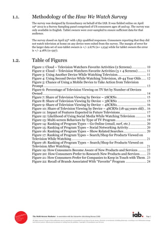 The  Multi-­Screen  Marketer      in  association  with  the  Interactive  Advertising  Bureau  (IAB)   Page  7  
All  rights  reserved.  No  part  of  this  publication  may  be  reproduced  or  transmitted  in  any  form  or  by  any  means,  electronic  or  mechanical,  including  photocopy,  recording  or  any  information  storage  
and  retrieval  system,  without  prior  permission  in  writing  from  the  publisher.  Copyright  ©  Econsultancy.com  Ltd  2012  
1.1. Methodology  of  the  How  We  Watch  Survey  
The  survey  was  designed  by  Econsultancy  on  behalf  of  the  IAB.  It  was  fielded  online  on  April  
19th 2012  to  a  Survey  Sampling  panel  comprised  of  US  consumers  ages  18  and  up.  The  survey  was  
only  available  in  English.  Tablet  owners  were  over-­sampled  to  ensure  sufficient  data  for  that  
audience.    
The  survey  closed  on  April  25th with  1,851  qualified  responses.  Consumers  reporting  that  they  did  
not  watch  television  at  home  on  any  device  were  exited  from  the  survey.  The  margin  of  error  for  
the  larger  data  set  of  non-­tablet  owners  is  +/-­  2.67%  (n=  1,254)  while  for  tablet  owners  the  error  
is  +/-­  4.18%  (n=597).  
1.2. Table  of  Figures  
Figure  1:  Cloud     Television  Watchers  Favorite  Activities  (2  Screens).................. 10
Figure  2:  Cloud     Television  Watchers  Favorite  Activities  (3  +  4  Screens) .......... 11
Figure  3:  Using  Another  Device  While  Watching  Television................................... 11
Figure  4:  Using  Second  Device  While  Watching  Television,  18-­44  Year  Olds...... 12
Figure  5:  Chance  of  Using  a  Mobile  Device  to  Take  Action  from  Television  
Prompt............................................................................................................................. 13
Figure  6:  Percentage  of  Television  Viewing  on  TV  Set  by  Number  of  Devices  
Owned.............................................................................................................................. 14
Figure  7:  Share  of  Television  Viewing  by  Device     2SCRNs.................................... 15
Figure  8:  Share  of  Television  Viewing  by  Device     3SCRNs ................................... 15
Figure  9:  Share  of  Television  Viewing  by  Device     4SCRNs.................................... 16
Figure  10:  Share  of  Television  Viewing  by  Device     4SCRNs  (18-­44  years  old)... 16
Figure  11:  Impact  of  Features  Expected  in  Future  Televisions................................ 17
Figure  12:  Likelihood  of  Using  Social  Media  While  Watching  Television ............. 18
Figure  13:  Multi-­screen  Behaviors  by  Type  of  TV  Program..................................... 19
Figure  14:  Ranking  of  Program  Types     Go  Online  (email,  surf,  etc.) ................... 20
Figure  15:  Ranking  of  Program  Types     Social  Networking  Activity...................... 20
Figure  16:  Ranking  of  Program  Types     Show  Related  Searches............................ 20
Figure  17:  Ranking  of  Program  Types     Search/Shop  for  Products  Viewed  on  
Television  While  Watching........................................................................................... 21
Figure  18:  Ranking  of  Program  Types     Search/Shop  for  Products  Viewed  on  
Television  After  Watching............................................................................................. 21
Figure  19:  How  Consumers  Become  Aware  of  New  Products  and  Services .......... 22
Figure  20:  How  Consumers  Prefer  to  Research  New  Products  and  Services........ 23
Figure  21:  How  Consumers  Prefer  for  Companies  to  Keep  in  Touch  with  Them . 23
......................... 24
  
 