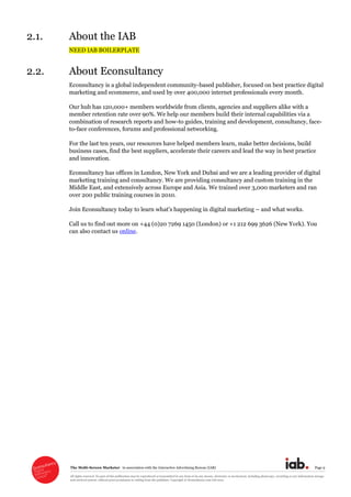 The  Multi-­Screen  Marketer      in  association  with  the  Interactive  Advertising  Bureau  (IAB)   Page  9  
All  rights  reserved.  No  part  of  this  publication  may  be  reproduced  or  transmitted  in  any  form  or  by  any  means,  electronic  or  mechanical,  including  photocopy,  recording  or  any  information  storage  
and  retrieval  system,  without  prior  permission  in  writing  from  the  publisher.  Copyright  ©  Econsultancy.com  Ltd  2012  
2.1. About  the  IAB  
NEED  IAB  BOILERPLATE  
2.2. About  Econsultancy  
Econsultancy  is  a  global  independent  community-­based  publisher,  focused  on  best  practice  digital  
marketing  and  ecommerce,  and  used  by  over  400,000  internet  professionals  every  month.    
Our  hub  has  120,000+  members  worldwide  from  clients,  agencies  and  suppliers  alike  with  a  
member  retention  rate  over  90%.  We  help  our  members  build  their  internal  capabilities  via  a  
combination  of  research  reports  and  how-­to  guides,  training  and  development,  consultancy,  face-­
to-­face  conferences,  forums  and  professional  networking.    
For  the  last  ten  years,  our  resources  have  helped  members  learn,  make  better  decisions,  build  
business  cases,  find  the  best  suppliers,  accelerate  their  careers  and  lead  the  way  in  best  practice  
and  innovation.    
Econsultancy  has  offices  in  London,  New  York  and  Dubai  and  we  are  a  leading  provider  of  digital  
marketing  training  and  consultancy.  We  are  providing  consultancy  and  custom  training  in  the  
Middle  East,  and  extensively  across  Europe  and  Asia.  We  trained  over  3,000  marketers  and  ran  
over  200  public  training  courses  in  2010.    
  and  what  works.    
Call  us  to  find  out  more  on  +44  (0)20  7269  1450  (London)  or  +1  212  699  3626  (New  York).  You  
can  also  contact  us  online.  
  
 