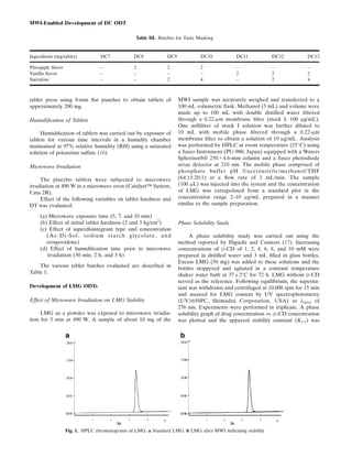 tablet press using 8-mm ﬂat punches to obtain tablets of
approximately 200 mg.
Humidification of Tablets
Humidiﬁcation of tablets was carried out by exposure of
tablets for various time intervals in a humidity chamber
maintained at 97% relative humidity (RH) using a saturated
solution of potassium sulfate (16)
Microwave Irradiation
The placebo tablets were subjected to microwave
irradiation at 490 W in a microwave oven (Catalyst™ System,
Cata 2R).
Effect of the following variables on tablet hardness and
DT was evaluated:
(a) Microwave exposure time (5, 7, and 10 min)
(b) Effect of initial tablet hardness (2 and 3 kg/cm2
)
(c) Effect of superdisintegrant type and concentration
(Ac-Di-Sol, sodium starch glycolate, and
crospovidone)
(d) Effect of humidiﬁcation time prior to microwave
irradiation (30 min, 2 h, and 3 h)
The various tablet batches evaluated are described in
Table I.
Development of LMG ODTs
Effect of Microwave Irradiation on LMG Stability
LMG as a powder was exposed to microwave irradia-
tion for 5 min at 490 W. A sample of about 10 mg of the
MWI sample was accurately weighed and transferred to a
100 mL volumetric ﬂask. Methanol (5 mL) and volume were
made up to 100 mL with double distilled water ﬁltered
through a 0.22-μm membrane ﬁlter (stock I, 100 μg/mL).
One milliliter of stock I solution was further diluted to
10 mL with mobile phase ﬁltered through a 0.22-μm
membrane ﬁlter to obtain a solution of 10 μg/mL. Analysis
was performed by HPLC at room temperature (25°C) using
a Jasco Instrument (PU-980, Japan) equipped with a Waters
Spherisorb® 250 × 4.6-mm column and a Jasco photodiode
array detector at 210 nm. The mobile phase comprised of
phosphate buffer pH 3/acetonitrile/methanol/THF
(64:15:20:1) at a ﬂow rate of 1 mL/min. The sample
(100 μL) was injected into the system and the concentration
of LMG was extrapolated from a standard plot in the
concentration range 2–10 μg/mL prepared in a manner
similar to the sample preparation.
Phase Solubility Study
A phase solubility study was carried out using the
method reported by Higuchi and Connors (17). Increasing
concentrations of β-CD of 1, 2, 4, 6, 8, and 10 mM were
prepared in distilled water and 3 mL ﬁlled in glass bottles.
Excess LMG (50 mg) was added to these solutions and the
bottles stoppered and agitated in a constant temperature
shaker water bath at 37 ± 2°C for 72 h. LMG without β-CD
served as the reference. Following equilibrium, the superna-
tant was withdrawn and centrifuged at 10,000 rpm for 15 min
and assayed for LMG content by UV spectrophotometry
(UV1650PC, Shimadzu Corporation, USA) at λmax of
276 nm. Experiments were performed in triplicate. A phase
solubility graph of drug concentration vs. β-CD concentration
was plotted and the apparent stability constant (K1:1) was
Table III. Batches for Taste Masking
Ingredients (mg/tablet) DC7 DC8 DC9 DC10 DC11 DC12 DC13
Pineapple ﬂavor – 2 2 2 – – –
Vanilla ﬂavor – – – – 2 2 2
Sucralose – – 2 4 – 2 4
Fig. 1. HPLC chromatograms of LMG. a Standard LMG. b LMG after MWI indicating stability
MWI-Enabled Development of DC ODT
 
