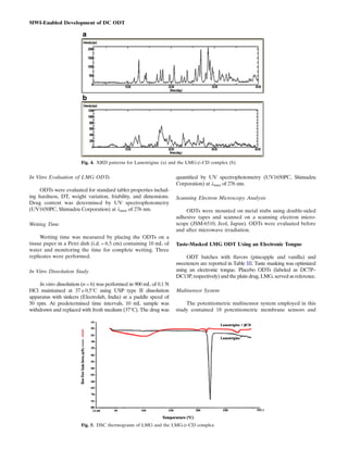 In Vitro Evaluation of LMG ODTs
ODTs were evaluated for standard tablet properties includ-
ing hardness, DT, weight variation, friability, and dimensions.
Drug content was determined by UV spectrophotometry
(UV1650PC, Shimadzu Corporation) at λmax of 276 nm.
Wetting Time
Wetting time was measured by placing the ODTs on a
tissue paper in a Petri dish (i.d. = 6.5 cm) containing 10 mL of
water and monitoring the time for complete wetting. Three
replicates were performed.
In Vitro Dissolution Study
In vitro dissolution (n = 6) was performed in 900 mL of 0.1 N
HCl maintained at 37 ± 0.5°C using USP type II dissolution
apparatus with sinkers (Electrolab, India) at a paddle speed of
50 rpm. At predetermined time intervals, 10 mL sample was
withdrawn and replaced with fresh medium (37°C). The drug was
quantiﬁed by UV spectrophotometry (UV1650PC, Shimadzu
Corporation) at λmax of 276 nm.
Scanning Electron Microscopy Analysis
ODTs were mounted on metal stubs using double-sided
adhesive tapes and scanned on a scanning electron micro-
scope (JSM-6510, Jeol, Japan). ODTs were evaluated before
and after microwave irradiation.
Taste-Masked LMG ODT Using an Electronic Tongue
ODT batches with ﬂavors (pineapple and vanilla) and
sweeteners are reported in Table III. Taste masking was optimized
using an electronic tongue. Placebo ODTs (labeled as DC7P–
DC13P, respectively) and the plain drug, LMG, served as reference.
Multisensor System
The potentiometric multisensor system employed in this
study contained 18 potentiometric membrane sensors and
Fig. 4. XRD patterns for Lamotrigine (a) and the LMG-β-CD complex (b)
Fig. 5. DSC thermograms of LMG and the LMG-β-CD complex
MWI-Enabled Development of DC ODT
 