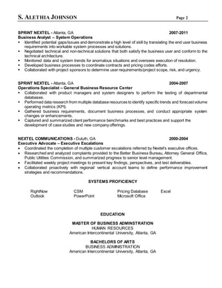 S. ALETHIA JOHNSON Page 2
SPRINT NEXTEL - Atlanta, GA 2007-2011
Business Analyst – System Operations
 Identified potential gaps/issues and demonstrate a high level of skill by translating the end user business
requirements into workable system processes and solutions.
 Negotiated technical and non-technical solutions that both satisfy the business user and conform to the
technical architecture.
 Monitored data and system trends for anomalous situations and oversees execution of resolution.
 Developed business processes to coordinate contracts and pricing codes efforts.
 Collaborated with project sponsors to determine user requirements/project scope, risk, and urgency.
SPRINT NEXTEL - Atlanta, GA 2004-2007
Operations Specialist – General Business Resource Center
 Collaborated with product managers and system designers to perform the testing of departmental
databases.
 Performed data research from multiple database resources to identify specific trends and forecastvolume
operating metrics (KPI).
 Gathered business requirements, document business processes, and conduct appropriate system
changes or enhancements.
 Captured and summarized client performance benchmarks and best practices and support the
development of case studies and new company offerings.
NEXTEL COMMUNICATIONS - Duluth, GA 2000-2004
Executive Advocate – Executive Escalations
 Coordinated the completion of multiple customer escalations referred by Nextel's executive offices.
 Researched and analyzed complaints provided to the Better Business Bureau, Attorney General Office,
Public Utilities Commission, and summarized progress to senior level management.
 Facilitated weekly project meetings to present key findings, perspectives, and test deliverables.
 Collaborated proactively with regional/ vertical account teams to define performance improvement
strategies and recommendations.
SYSTEMS PROFICIENCY
RightNow CSM Pricing Database Excel
Outlook PowerPoint Microsoft Office
EDUCATION
MASTER OF BUSINESS ADMINSTRATION
HUMAN RESOURCES
American Intercontinental University, Atlanta, GA
BACHELORS OF ARTS
BUSINESS ADMINISTRATION
American Intercontinental University, Atlanta, GA
 